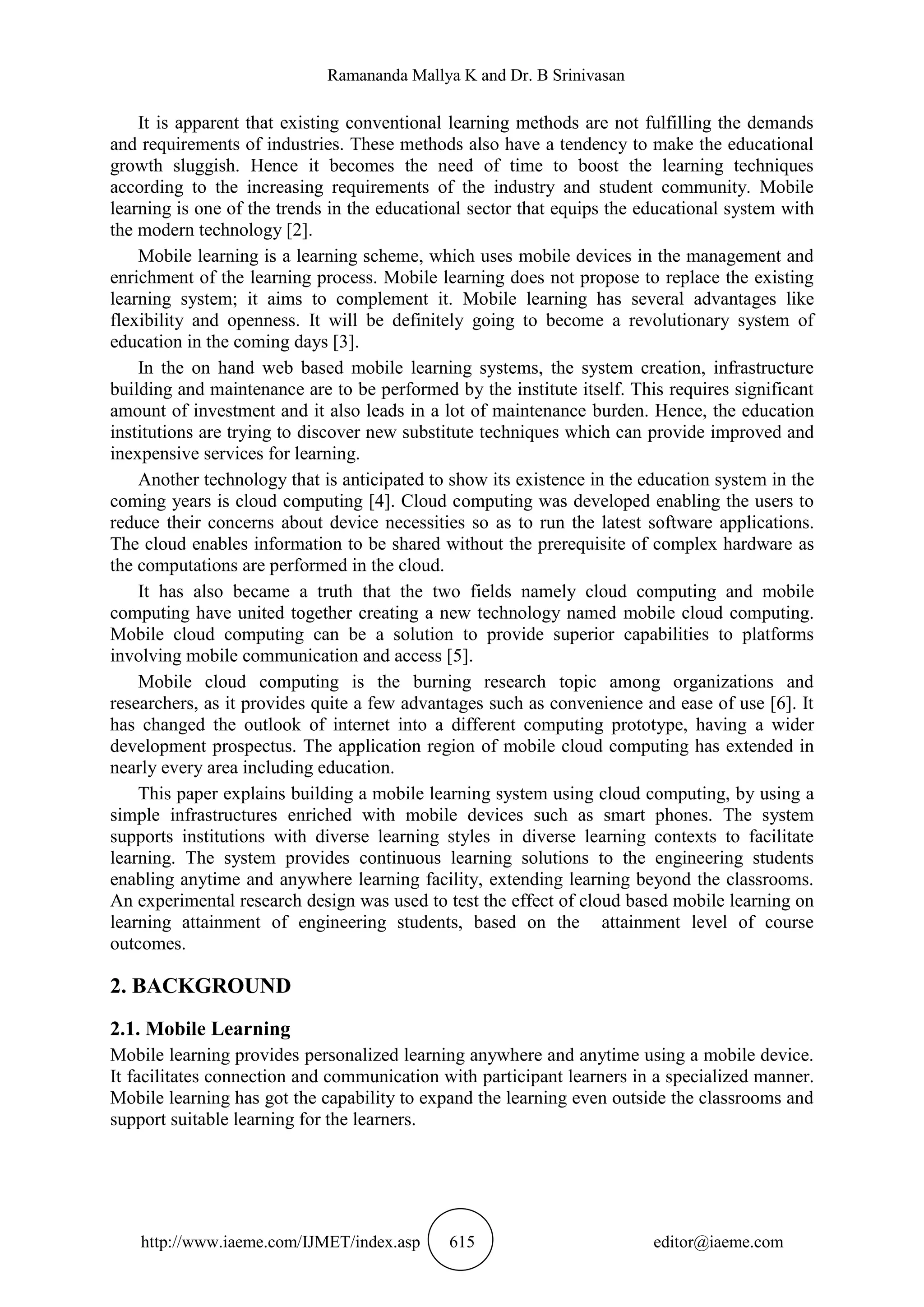 Ramananda Mallya K and Dr. B Srinivasan
http://www.iaeme.com/IJMET/index.asp 615 editor@iaeme.com
It is apparent that existing conventional learning methods are not fulfilling the demands
and requirements of industries. These methods also have a tendency to make the educational
growth sluggish. Hence it becomes the need of time to boost the learning techniques
according to the increasing requirements of the industry and student community. Mobile
learning is one of the trends in the educational sector that equips the educational system with
the modern technology [2].
Mobile learning is a learning scheme, which uses mobile devices in the management and
enrichment of the learning process. Mobile learning does not propose to replace the existing
learning system; it aims to complement it. Mobile learning has several advantages like
flexibility and openness. It will be definitely going to become a revolutionary system of
education in the coming days [3].
In the on hand web based mobile learning systems, the system creation, infrastructure
building and maintenance are to be performed by the institute itself. This requires significant
amount of investment and it also leads in a lot of maintenance burden. Hence, the education
institutions are trying to discover new substitute techniques which can provide improved and
inexpensive services for learning.
Another technology that is anticipated to show its existence in the education system in the
coming years is cloud computing [4]. Cloud computing was developed enabling the users to
reduce their concerns about device necessities so as to run the latest software applications.
The cloud enables information to be shared without the prerequisite of complex hardware as
the computations are performed in the cloud.
It has also became a truth that the two fields namely cloud computing and mobile
computing have united together creating a new technology named mobile cloud computing.
Mobile cloud computing can be a solution to provide superior capabilities to platforms
involving mobile communication and access [5].
Mobile cloud computing is the burning research topic among organizations and
researchers, as it provides quite a few advantages such as convenience and ease of use [6]. It
has changed the outlook of internet into a different computing prototype, having a wider
development prospectus. The application region of mobile cloud computing has extended in
nearly every area including education.
This paper explains building a mobile learning system using cloud computing, by using a
simple infrastructures enriched with mobile devices such as smart phones. The system
supports institutions with diverse learning styles in diverse learning contexts to facilitate
learning. The system provides continuous learning solutions to the engineering students
enabling anytime and anywhere learning facility, extending learning beyond the classrooms.
An experimental research design was used to test the effect of cloud based mobile learning on
learning attainment of engineering students, based on the attainment level of course
outcomes.
2. BACKGROUND
2.1. Mobile Learning
Mobile learning provides personalized learning anywhere and anytime using a mobile device.
It facilitates connection and communication with participant learners in a specialized manner.
Mobile learning has got the capability to expand the learning even outside the classrooms and
support suitable learning for the learners.
 