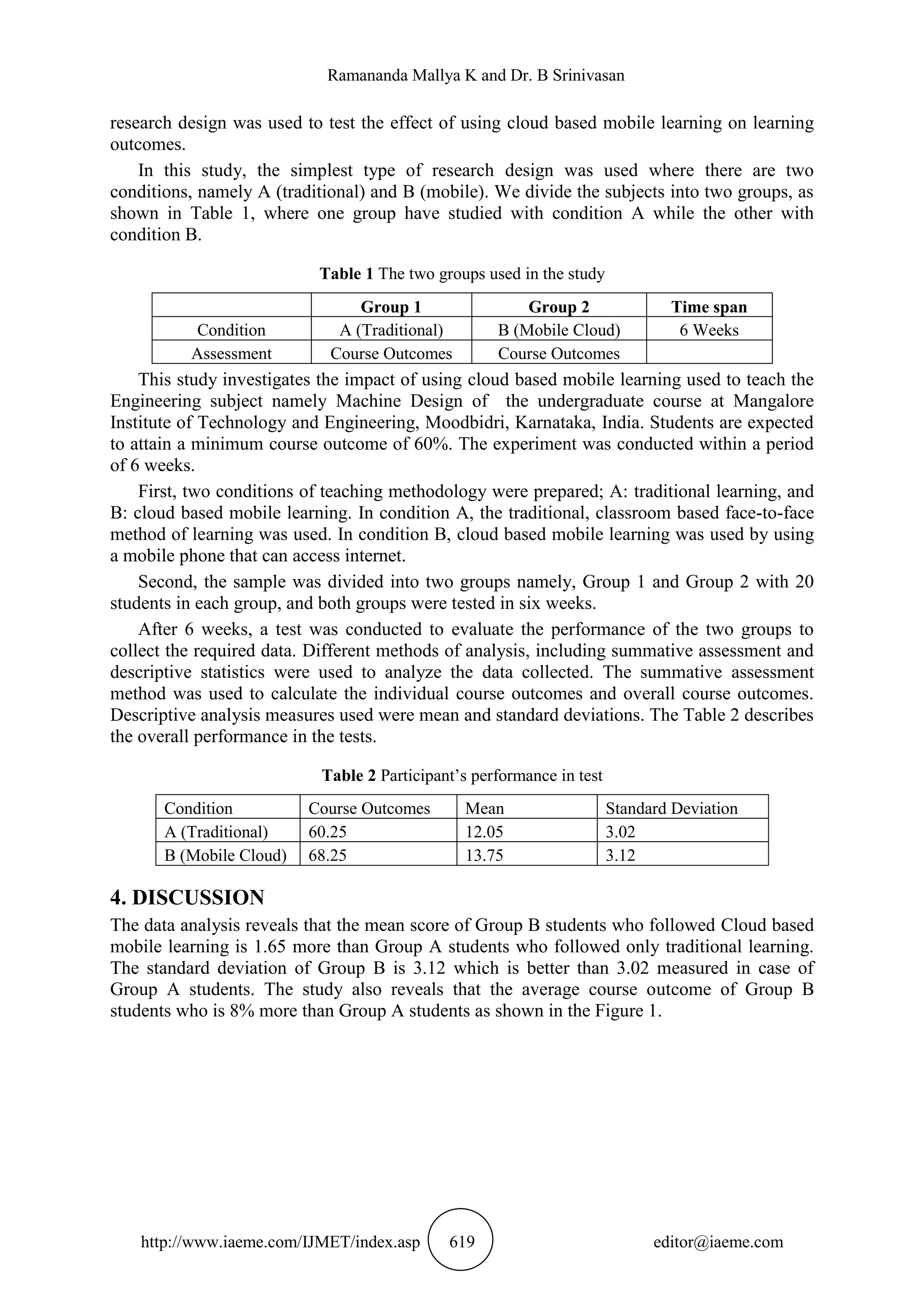 Ramananda Mallya K and Dr. B Srinivasan
http://www.iaeme.com/IJMET/index.asp 619 editor@iaeme.com
research design was used to test the effect of using cloud based mobile learning on learning
outcomes.
In this study, the simplest type of research design was used where there are two
conditions, namely A (traditional) and B (mobile). We divide the subjects into two groups, as
shown in Table 1, where one group have studied with condition A while the other with
condition B.
Table 1 The two groups used in the study
Group 1 Group 2 Time span
Condition A (Traditional) B (Mobile Cloud) 6 Weeks
Assessment Course Outcomes Course Outcomes
This study investigates the impact of using cloud based mobile learning used to teach the
Engineering subject namely Machine Design of the undergraduate course at Mangalore
Institute of Technology and Engineering, Moodbidri, Karnataka, India. Students are expected
to attain a minimum course outcome of 60%. The experiment was conducted within a period
of 6 weeks.
First, two conditions of teaching methodology were prepared; A: traditional learning, and
B: cloud based mobile learning. In condition A, the traditional, classroom based face-to-face
method of learning was used. In condition B, cloud based mobile learning was used by using
a mobile phone that can access internet.
Second, the sample was divided into two groups namely, Group 1 and Group 2 with 20
students in each group, and both groups were tested in six weeks.
After 6 weeks, a test was conducted to evaluate the performance of the two groups to
collect the required data. Different methods of analysis, including summative assessment and
descriptive statistics were used to analyze the data collected. The summative assessment
method was used to calculate the individual course outcomes and overall course outcomes.
Descriptive analysis measures used were mean and standard deviations. The Table 2 describes
the overall performance in the tests.
Table 2 Participant’s performance in test
Condition Course Outcomes Mean Standard Deviation
A (Traditional) 60.25 12.05 3.02
B (Mobile Cloud) 68.25 13.75 3.12
4. DISCUSSION
The data analysis reveals that the mean score of Group B students who followed Cloud based
mobile learning is 1.65 more than Group A students who followed only traditional learning.
The standard deviation of Group B is 3.12 which is better than 3.02 measured in case of
Group A students. The study also reveals that the average course outcome of Group B
students who is 8% more than Group A students as shown in the Figure 1.
 