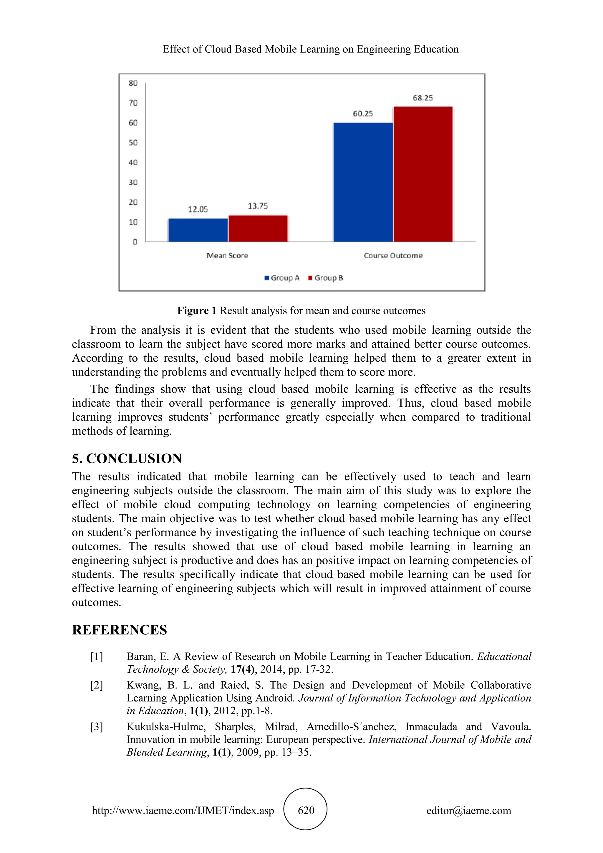 Effect of Cloud Based Mobile Learning on Engineering Education
http://www.iaeme.com/IJMET/index.asp 620 editor@iaeme.com
Figure 1 Result analysis for mean and course outcomes
From the analysis it is evident that the students who used mobile learning outside the
classroom to learn the subject have scored more marks and attained better course outcomes.
According to the results, cloud based mobile learning helped them to a greater extent in
understanding the problems and eventually helped them to score more.
The findings show that using cloud based mobile learning is effective as the results
indicate that their overall performance is generally improved. Thus, cloud based mobile
learning improves students’ performance greatly especially when compared to traditional
methods of learning.
5. CONCLUSION
The results indicated that mobile learning can be effectively used to teach and learn
engineering subjects outside the classroom. The main aim of this study was to explore the
effect of mobile cloud computing technology on learning competencies of engineering
students. The main objective was to test whether cloud based mobile learning has any effect
on student’s performance by investigating the influence of such teaching technique on course
outcomes. The results showed that use of cloud based mobile learning in learning an
engineering subject is productive and does has an positive impact on learning competencies of
students. The results specifically indicate that cloud based mobile learning can be used for
effective learning of engineering subjects which will result in improved attainment of course
outcomes.
REFERENCES
[1] Baran, E. A Review of Research on Mobile Learning in Teacher Education. Educational
Technology & Society, 17(4), 2014, pp. 17-32.
[2] Kwang, B. L. and Raied, S. The Design and Development of Mobile Collaborative
Learning Application Using Android. Journal of Information Technology and Application
in Education, 1(1), 2012, pp.1-8.
[3] Kukulska-Hulme, Sharples, Milrad, Arnedillo-S´anchez, Inmaculada and Vavoula.
Innovation in mobile learning: European perspective. International Journal of Mobile and
Blended Learning, 1(1), 2009, pp. 13–35.
 