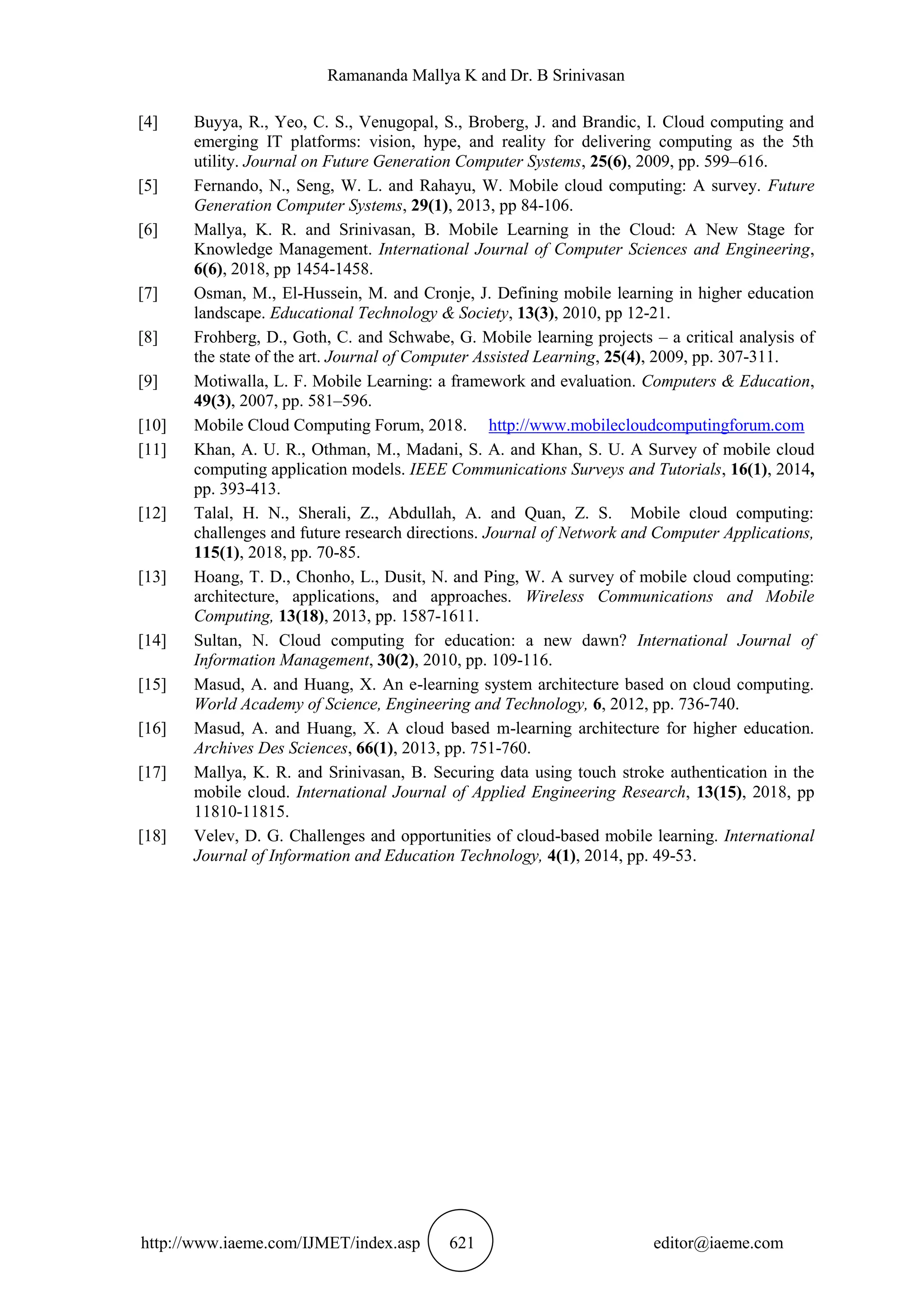 Ramananda Mallya K and Dr. B Srinivasan
http://www.iaeme.com/IJMET/index.asp 621 editor@iaeme.com
[4] Buyya, R., Yeo, C. S., Venugopal, S., Broberg, J. and Brandic, I. Cloud computing and
emerging IT platforms: vision, hype, and reality for delivering computing as the 5th
utility. Journal on Future Generation Computer Systems, 25(6), 2009, pp. 599–616.
[5] Fernando, N., Seng, W. L. and Rahayu, W. Mobile cloud computing: A survey. Future
Generation Computer Systems, 29(1), 2013, pp 84-106.
[6] Mallya, K. R. and Srinivasan, B. Mobile Learning in the Cloud: A New Stage for
Knowledge Management. International Journal of Computer Sciences and Engineering,
6(6), 2018, pp 1454-1458.
[7] Osman, M., El-Hussein, M. and Cronje, J. Defining mobile learning in higher education
landscape. Educational Technology & Society, 13(3), 2010, pp 12-21.
[8] Frohberg, D., Goth, C. and Schwabe, G. Mobile learning projects – a critical analysis of
the state of the art. Journal of Computer Assisted Learning, 25(4), 2009, pp. 307-311.
[9] Motiwalla, L. F. Mobile Learning: a framework and evaluation. Computers & Education,
49(3), 2007, pp. 581–596.
[10] Mobile Cloud Computing Forum, 2018. http://www.mobilecloudcomputingforum.com
[11] Khan, A. U. R., Othman, M., Madani, S. A. and Khan, S. U. A Survey of mobile cloud
computing application models. IEEE Communications Surveys and Tutorials, 16(1), 2014,
pp. 393-413.
[12] Talal, H. N., Sherali, Z., Abdullah, A. and Quan, Z. S. Mobile cloud computing:
challenges and future research directions. Journal of Network and Computer Applications,
115(1), 2018, pp. 70-85.
[13] Hoang, T. D., Chonho, L., Dusit, N. and Ping, W. A survey of mobile cloud computing:
architecture, applications, and approaches. Wireless Communications and Mobile
Computing, 13(18), 2013, pp. 1587-1611.
[14] Sultan, N. Cloud computing for education: a new dawn? International Journal of
Information Management, 30(2), 2010, pp. 109-116.
[15] Masud, A. and Huang, X. An e-learning system architecture based on cloud computing.
World Academy of Science, Engineering and Technology, 6, 2012, pp. 736-740.
[16] Masud, A. and Huang, X. A cloud based m-learning architecture for higher education.
Archives Des Sciences, 66(1), 2013, pp. 751-760.
[17] Mallya, K. R. and Srinivasan, B. Securing data using touch stroke authentication in the
mobile cloud. International Journal of Applied Engineering Research, 13(15), 2018, pp
11810-11815.
[18] Velev, D. G. Challenges and opportunities of cloud-based mobile learning. International
Journal of Information and Education Technology, 4(1), 2014, pp. 49-53.
 