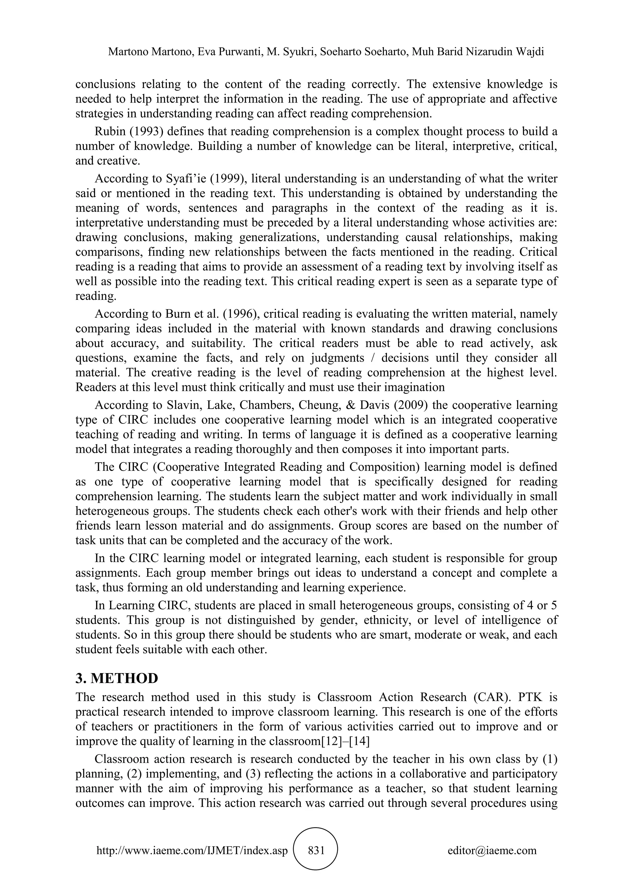 Martono Martono, Eva Purwanti, M. Syukri, Soeharto Soeharto, Muh Barid Nizarudin Wajdi
http://www.iaeme.com/IJMET/index.asp 831 editor@iaeme.com
conclusions relating to the content of the reading correctly. The extensive knowledge is
needed to help interpret the information in the reading. The use of appropriate and affective
strategies in understanding reading can affect reading comprehension.
Rubin (1993) defines that reading comprehension is a complex thought process to build a
number of knowledge. Building a number of knowledge can be literal, interpretive, critical,
and creative.
According to Syafi’ie (1999), literal understanding is an understanding of what the writer
said or mentioned in the reading text. This understanding is obtained by understanding the
meaning of words, sentences and paragraphs in the context of the reading as it is.
interpretative understanding must be preceded by a literal understanding whose activities are:
drawing conclusions, making generalizations, understanding causal relationships, making
comparisons, finding new relationships between the facts mentioned in the reading. Critical
reading is a reading that aims to provide an assessment of a reading text by involving itself as
well as possible into the reading text. This critical reading expert is seen as a separate type of
reading.
According to Burn et al. (1996), critical reading is evaluating the written material, namely
comparing ideas included in the material with known standards and drawing conclusions
about accuracy, and suitability. The critical readers must be able to read actively, ask
questions, examine the facts, and rely on judgments / decisions until they consider all
material. The creative reading is the level of reading comprehension at the highest level.
Readers at this level must think critically and must use their imagination
According to Slavin, Lake, Chambers, Cheung, & Davis (2009) the cooperative learning
type of CIRC includes one cooperative learning model which is an integrated cooperative
teaching of reading and writing. In terms of language it is defined as a cooperative learning
model that integrates a reading thoroughly and then composes it into important parts.
The CIRC (Cooperative Integrated Reading and Composition) learning model is defined
as one type of cooperative learning model that is specifically designed for reading
comprehension learning. The students learn the subject matter and work individually in small
heterogeneous groups. The students check each other's work with their friends and help other
friends learn lesson material and do assignments. Group scores are based on the number of
task units that can be completed and the accuracy of the work.
In the CIRC learning model or integrated learning, each student is responsible for group
assignments. Each group member brings out ideas to understand a concept and complete a
task, thus forming an old understanding and learning experience.
In Learning CIRC, students are placed in small heterogeneous groups, consisting of 4 or 5
students. This group is not distinguished by gender, ethnicity, or level of intelligence of
students. So in this group there should be students who are smart, moderate or weak, and each
student feels suitable with each other.
3. METHOD
The research method used in this study is Classroom Action Research (CAR). PTK is
practical research intended to improve classroom learning. This research is one of the efforts
of teachers or practitioners in the form of various activities carried out to improve and or
improve the quality of learning in the classroom[12]–[14]
Classroom action research is research conducted by the teacher in his own class by (1)
planning, (2) implementing, and (3) reflecting the actions in a collaborative and participatory
manner with the aim of improving his performance as a teacher, so that student learning
outcomes can improve. This action research was carried out through several procedures using
 