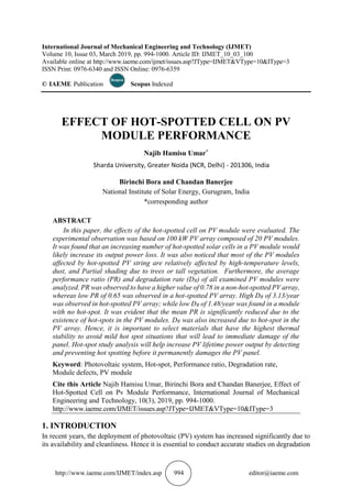 http://www.iaeme.com/IJMET/index.asp 994 editor@iaeme.com
International Journal of Mechanical Engineering and Technology (IJMET)
Volume 10, Issue 03, March 2019, pp. 994-1000. Article ID: IJMET_10_03_100
Available online at http://www.iaeme.com/ijmet/issues.asp?JType=IJMET&VType=10&IType=3
ISSN Print: 0976-6340 and ISSN Online: 0976-6359
© IAEME Publication Scopus Indexed
EFFECT OF HOT-SPOTTED CELL ON PV
MODULE PERFORMANCE
Najib Hamisu Umar*
Sharda University, Greater Noida (NCR, Delhi) - 201306, India
Birinchi Bora and Chandan Banerjee
National Institute of Solar Energy, Gurugram, India
*corresponding author
ABSTRACT
In this paper, the effects of the hot-spotted cell on PV module were evaluated. The
experimental observation was based on 100 kW PV array composed of 20 PV modules.
It was found that an increasing number of hot-spotted solar cells in a PV module would
likely increase its output power loss. It was also noticed that most of the PV modules
affected by hot-spotted PV string are relatively affected by high-temperature levels,
dust, and Partial shading due to trees or tall vegetation. Furthermore, the average
performance ratio (PR) and degradation rate (DR) of all examined PV modules were
analyzed. PR was observed to have a higher value of 0.78 in a non-hot-spotted PV array,
whereas low PR of 0.65 was observed in a hot-spotted PV array. High DR of 3.13/year
was observed in hot-spotted PV array; while low DR of 1.48/year was found in a module
with no hot-spot. It was evident that the mean PR is significantly reduced due to the
existence of hot-spots in the PV modules. DR was also increased due to hot-spot in the
PV array. Hence, it is important to select materials that have the highest thermal
stability to avoid mild hot spot situations that will lead to immediate damage of the
panel. Hot-spot study analysis will help increase PV lifetime power output by detecting
and preventing hot spotting before it permanently damages the PV panel.
Keyword: Photovoltaic system, Hot-spot, Performance ratio, Degradation rate,
Module defects, PV module
Cite this Article Najib Hamisu Umar, Birinchi Bora and Chandan Banerjee, Effect of
Hot-Spotted Cell on Pv Module Performance, International Journal of Mechanical
Engineering and Technology, 10(3), 2019, pp. 994-1000.
http://www.iaeme.com/IJMET/issues.asp?JType=IJMET&VType=10&IType=3
1. INTRODUCTION
In recent years, the deployment of photovoltaic (PV) system has increased significantly due to
its availability and cleanliness. Hence it is essential to conduct accurate studies on degradation
 