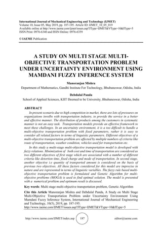 http://www.iaeme.com/IJMET/index.asp 187 editor@iaeme.com
International Journal of Mechanical Engineering and Technology (IJMET)
Volume 10, Issue 05, May 2019, pp. 187-195. Article ID: IJMET_10_05_019
Available online at http://www.iaeme.com/ijmet/issues.asp?JType=IJMET&VType=10&IType=5
ISSN Print: 0976-6340 and ISSN Online: 0976-6359
© IAEME Publication
A STUDY ON MULTI STAGE MULTI-
OBJECTIVE TRANSPORTATION PROBLEM
UNDER UNCERTAINTY ENVIRONMENT USING
MAMDANI FUZZY INFERENCE SYSTEM
Manoranjan Mishra
Department of Mathematics, Gandhi Institute For Technology, Bhubaneswar, Odisha, India
Debdulal Panda
School of Applied Sciences, KIIT Deemed to be University, Bhubaneswar, Odisha, India
ABSTRACT
In present scenario due to high competition in market, there are lots of pressures on
organizations involbs with transportation industry, to provide the service in a better
and effective manner. The distribution of products among the customers in systematic
manner is not an easy task. Transportation models provide an effective framework to
meet these challenges. In an uncertainty environment, it is a too difficult to handle a
multi-objective transportation problem with fixed parameters, rather it is easy to
consider all related factors in terms of linguistic parameters. Different objectives of a
multi-objective transportation problem are affected by multiple numbers of criteria like
route of transportation, weather condition, vehicles used for transportation etc.
In this study a multi-stage multi-objective transportation model is developed with
fuzzy relations. Minimization of both cost and time of transportation are considered as
two different objectives of first stage which are associated with a number of different
criteria like detortion time, fixed charge and mode of transportation. In second stage,
another objective i.e quantity of transported amount is considered on the basis of
previous two objectives. All these factors considered for this model are imprecise in
nature and are represented in terms of linguistic variables. The fuzzy rule based multi-
objective transportation problem is formulated and Genetic Algorithm for multi-
objective problems (MOGA) is used to find optimal solution. The model is presented
with a numerical problem and optimum result is discussed.
Key words: Multi stage multi-objective transportation problem, Genetic Algorithm
Cite this Article Manoranjan Mishra and Debdulal Panda, A Study on Multi Stage
Multi-Objective Transportation Problem under Uncertainty Environment Using
Mamdani Fuzzy Inference System, International Journal of Mechanical Engineering
and Technology, 10(5), 2019, pp. 187-195.
http://www.iaeme.com/IJMET/issues.asp?JType=IJMET&VType=10&IType=5
 
