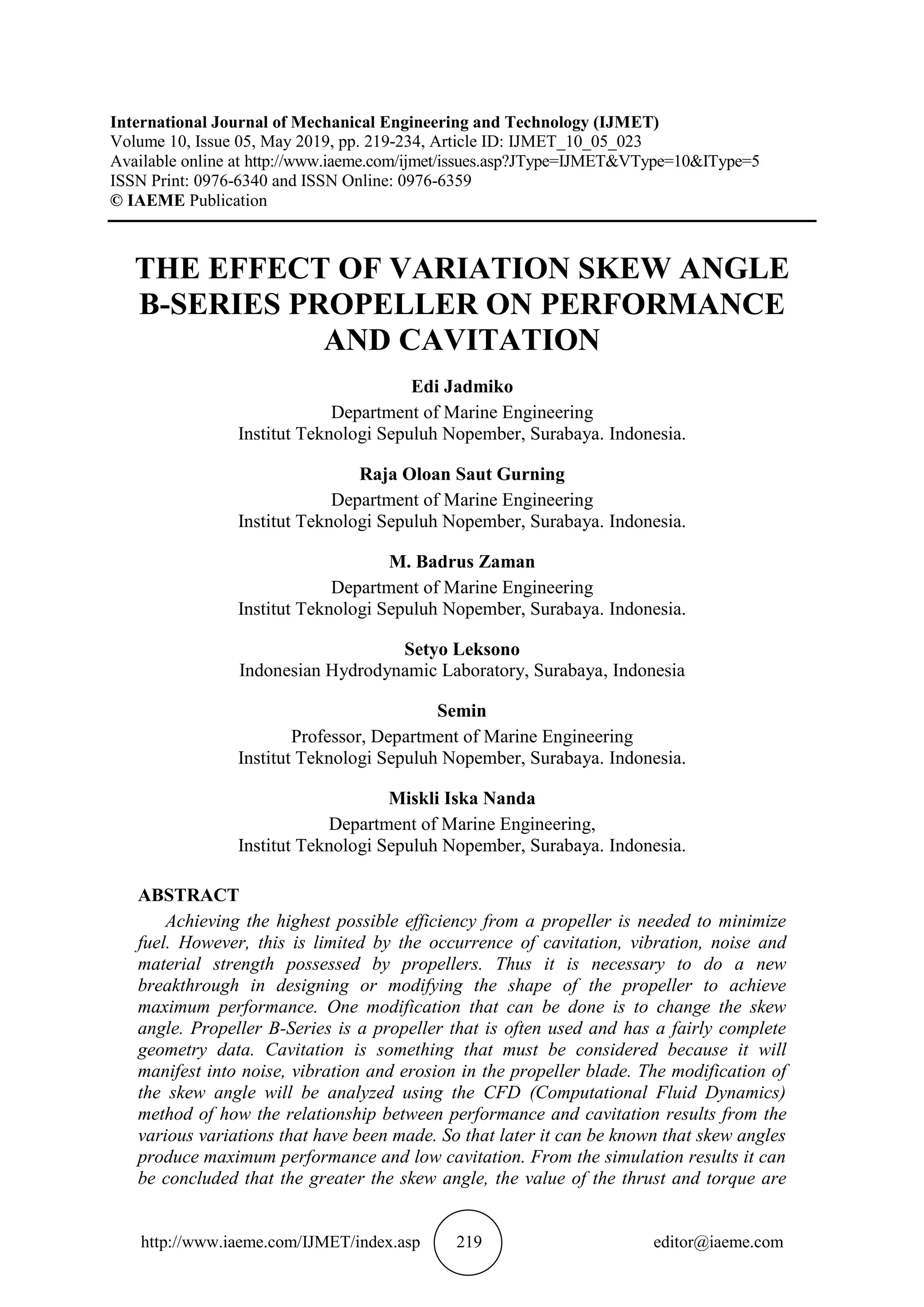 http://www.iaeme.com/IJMET/index.asp 219 editor@iaeme.com
International Journal of Mechanical Engineering and Technology (IJMET)
Volume 10, Issue 05, May 2019, pp. 219-234, Article ID: IJMET_10_05_023
Available online at http://www.iaeme.com/ijmet/issues.asp?JType=IJMET&VType=10&IType=5
ISSN Print: 0976-6340 and ISSN Online: 0976-6359
© IAEME Publication
THE EFFECT OF VARIATION SKEW ANGLE
B-SERIES PROPELLER ON PERFORMANCE
AND CAVITATION
Edi Jadmiko
Department of Marine Engineering
Institut Teknologi Sepuluh Nopember, Surabaya. Indonesia.
Raja Oloan Saut Gurning
Department of Marine Engineering
Institut Teknologi Sepuluh Nopember, Surabaya. Indonesia.
M. Badrus Zaman
Department of Marine Engineering
Institut Teknologi Sepuluh Nopember, Surabaya. Indonesia.
Setyo Leksono
Indonesian Hydrodynamic Laboratory, Surabaya, Indonesia
Semin
Professor, Department of Marine Engineering
Institut Teknologi Sepuluh Nopember, Surabaya. Indonesia.
Miskli Iska Nanda
Department of Marine Engineering,
Institut Teknologi Sepuluh Nopember, Surabaya. Indonesia.
ABSTRACT
Achieving the highest possible efficiency from a propeller is needed to minimize
fuel. However, this is limited by the occurrence of cavitation, vibration, noise and
material strength possessed by propellers. Thus it is necessary to do a new
breakthrough in designing or modifying the shape of the propeller to achieve
maximum performance. One modification that can be done is to change the skew
angle. Propeller B-Series is a propeller that is often used and has a fairly complete
geometry data. Cavitation is something that must be considered because it will
manifest into noise, vibration and erosion in the propeller blade. The modification of
the skew angle will be analyzed using the CFD (Computational Fluid Dynamics)
method of how the relationship between performance and cavitation results from the
various variations that have been made. So that later it can be known that skew angles
produce maximum performance and low cavitation. From the simulation results it can
be concluded that the greater the skew angle, the value of the thrust and torque are
 