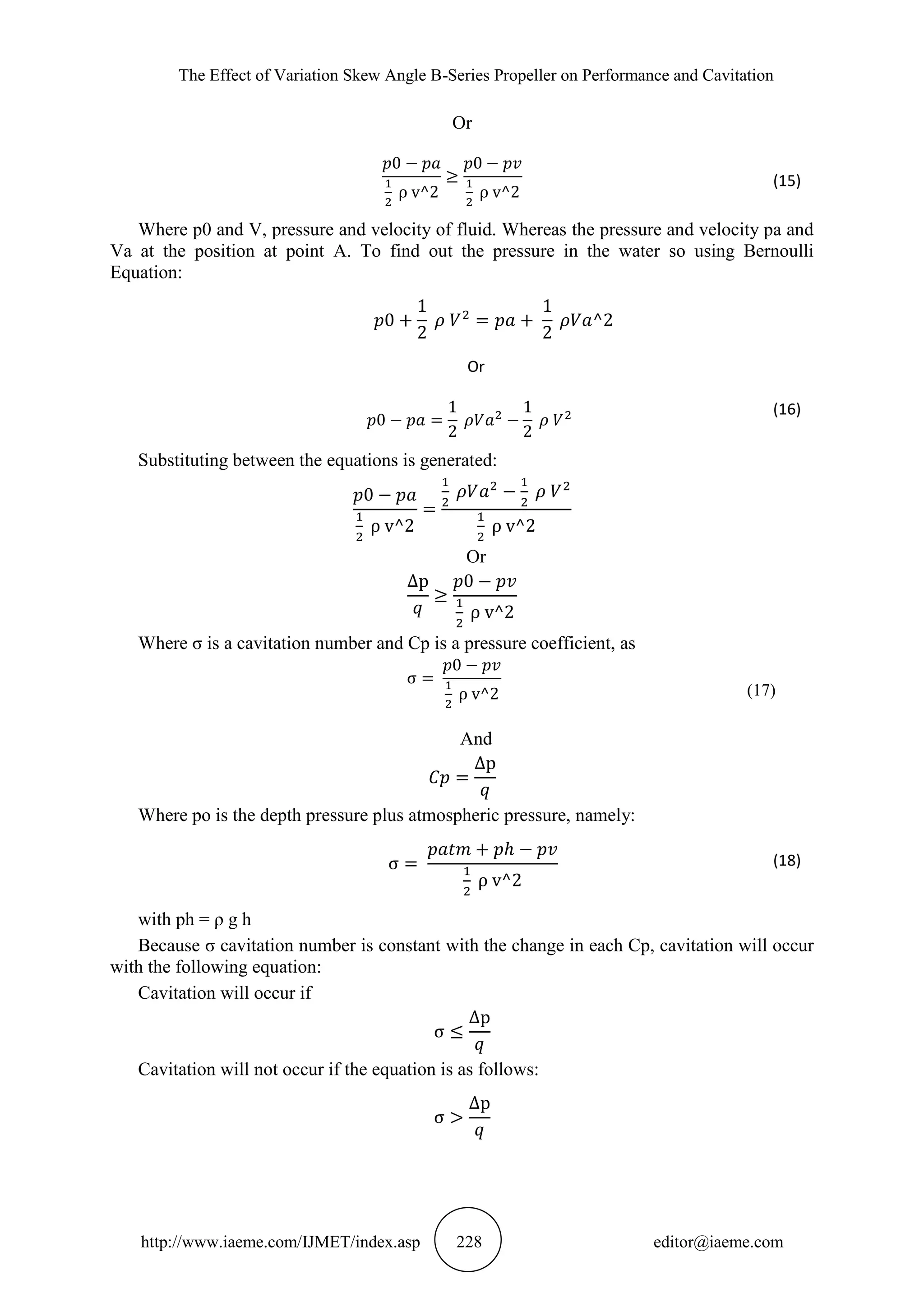 The Effect of Variation Skew Angle B-Series Propeller on Performance and Cavitation
http://www.iaeme.com/IJMET/index.asp 228 editor@iaeme.com
Or
(15)
Where p0 and V, pressure and velocity of fluid. Whereas the pressure and velocity pa and
Va at the position at point A. To find out the pressure in the water so using Bernoulli
Equation:
Or
(16)
Substituting between the equations is generated:
Or
Where σ is a cavitation number and Cp is a pressure coefficient, as
(17)
And
Where po is the depth pressure plus atmospheric pressure, namely:
(18)
with ph = ρ g h
Because σ cavitation number is constant with the change in each Cp, cavitation will occur
with the following equation:
Cavitation will occur if
Cavitation will not occur if the equation is as follows:
 