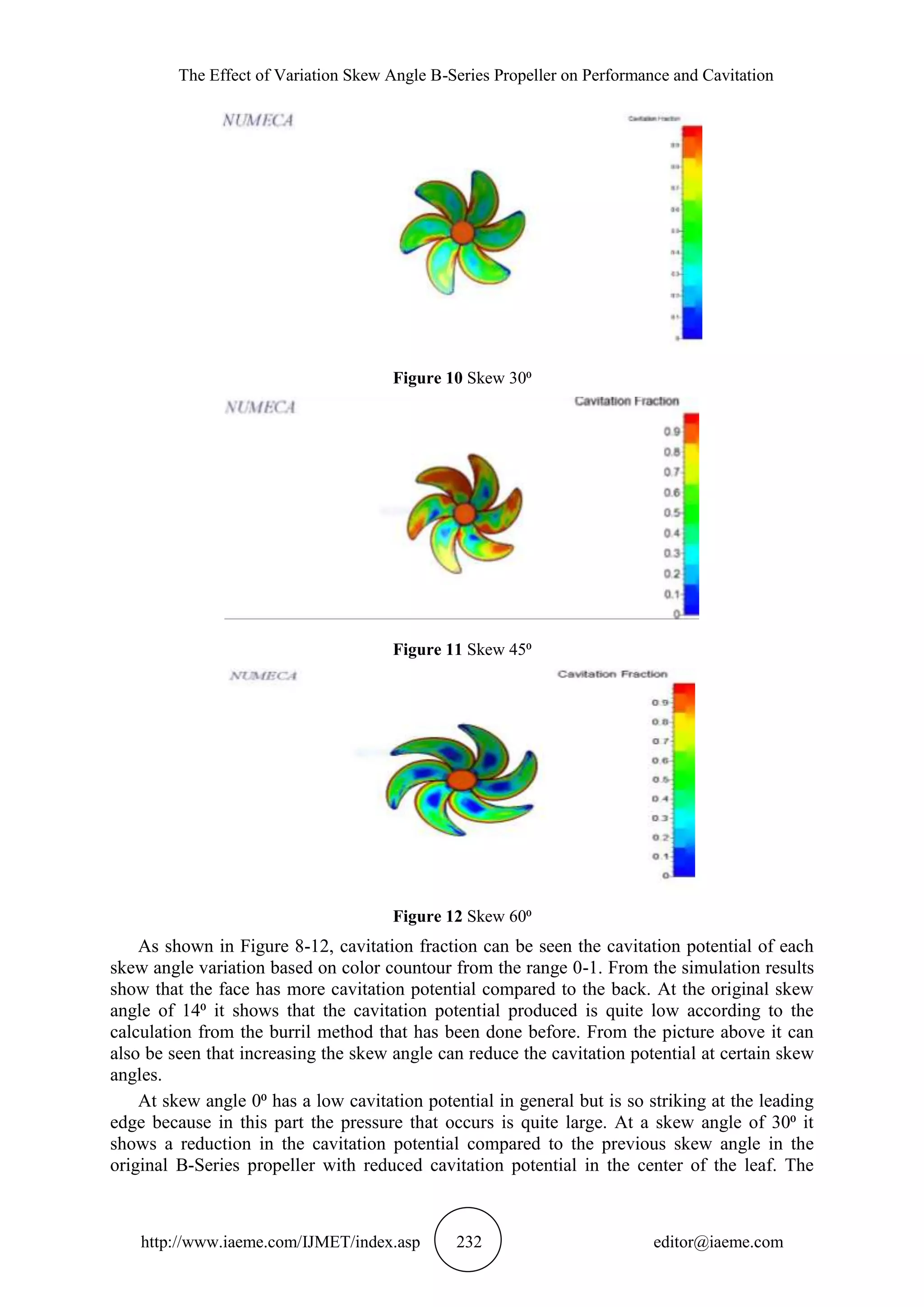 The Effect of Variation Skew Angle B-Series Propeller on Performance and Cavitation
http://www.iaeme.com/IJMET/index.asp 232 editor@iaeme.com
Figure 10 Skew 30⁰
Figure 11 Skew 45⁰
Figure 12 Skew 60⁰
As shown in Figure 8-12, cavitation fraction can be seen the cavitation potential of each
skew angle variation based on color countour from the range 0-1. From the simulation results
show that the face has more cavitation potential compared to the back. At the original skew
angle of 14⁰ it shows that the cavitation potential produced is quite low according to the
calculation from the burril method that has been done before. From the picture above it can
also be seen that increasing the skew angle can reduce the cavitation potential at certain skew
angles.
At skew angle 0⁰ has a low cavitation potential in general but is so striking at the leading
edge because in this part the pressure that occurs is quite large. At a skew angle of 30⁰ it
shows a reduction in the cavitation potential compared to the previous skew angle in the
original B-Series propeller with reduced cavitation potential in the center of the leaf. The
 