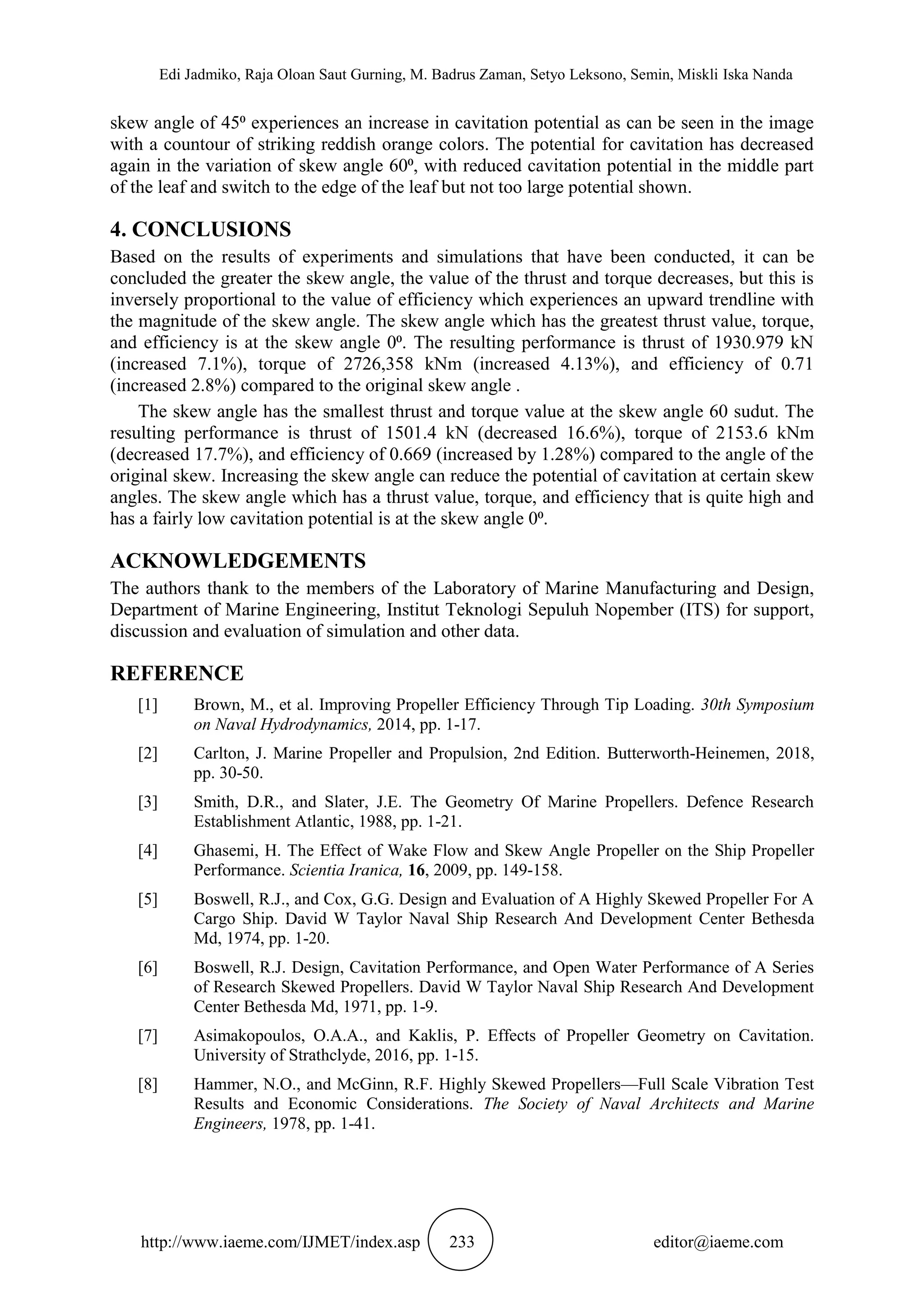 Edi Jadmiko, Raja Oloan Saut Gurning, M. Badrus Zaman, Setyo Leksono, Semin, Miskli Iska Nanda
http://www.iaeme.com/IJMET/index.asp 233 editor@iaeme.com
skew angle of 45⁰ experiences an increase in cavitation potential as can be seen in the image
with a countour of striking reddish orange colors. The potential for cavitation has decreased
again in the variation of skew angle 60⁰, with reduced cavitation potential in the middle part
of the leaf and switch to the edge of the leaf but not too large potential shown.
4. CONCLUSIONS
Based on the results of experiments and simulations that have been conducted, it can be
concluded the greater the skew angle, the value of the thrust and torque decreases, but this is
inversely proportional to the value of efficiency which experiences an upward trendline with
the magnitude of the skew angle. The skew angle which has the greatest thrust value, torque,
and efficiency is at the skew angle 0⁰. The resulting performance is thrust of 1930.979 kN
(increased 7.1%), torque of 2726,358 kNm (increased 4.13%), and efficiency of 0.71
(increased 2.8%) compared to the original skew angle .
The skew angle has the smallest thrust and torque value at the skew angle 60 sudut. The
resulting performance is thrust of 1501.4 kN (decreased 16.6%), torque of 2153.6 kNm
(decreased 17.7%), and efficiency of 0.669 (increased by 1.28%) compared to the angle of the
original skew. Increasing the skew angle can reduce the potential of cavitation at certain skew
angles. The skew angle which has a thrust value, torque, and efficiency that is quite high and
has a fairly low cavitation potential is at the skew angle 0⁰.
ACKNOWLEDGEMENTS
The authors thank to the members of the Laboratory of Marine Manufacturing and Design,
Department of Marine Engineering, Institut Teknologi Sepuluh Nopember (ITS) for support,
discussion and evaluation of simulation and other data.
REFERENCE
[1] Brown, M., et al. Improving Propeller Efficiency Through Tip Loading. 30th Symposium
on Naval Hydrodynamics, 2014, pp. 1-17.
[2] Carlton, J. Marine Propeller and Propulsion, 2nd Edition. Butterworth-Heinemen, 2018,
pp. 30-50.
[3] Smith, D.R., and Slater, J.E. The Geometry Of Marine Propellers. Defence Research
Establishment Atlantic, 1988, pp. 1-21.
[4] Ghasemi, H. The Effect of Wake Flow and Skew Angle Propeller on the Ship Propeller
Performance. Scientia Iranica, 16, 2009, pp. 149-158.
[5] Boswell, R.J., and Cox, G.G. Design and Evaluation of A Highly Skewed Propeller For A
Cargo Ship. David W Taylor Naval Ship Research And Development Center Bethesda
Md, 1974, pp. 1-20.
[6] Boswell, R.J. Design, Cavitation Performance, and Open Water Performance of A Series
of Research Skewed Propellers. David W Taylor Naval Ship Research And Development
Center Bethesda Md, 1971, pp. 1-9.
[7] Asimakopoulos, O.A.A., and Kaklis, P. Effects of Propeller Geometry on Cavitation.
University of Strathclyde, 2016, pp. 1-15.
[8] Hammer, N.O., and McGinn, R.F. Highly Skewed Propellers—Full Scale Vibration Test
Results and Economic Considerations. The Society of Naval Architects and Marine
Engineers, 1978, pp. 1-41.
 