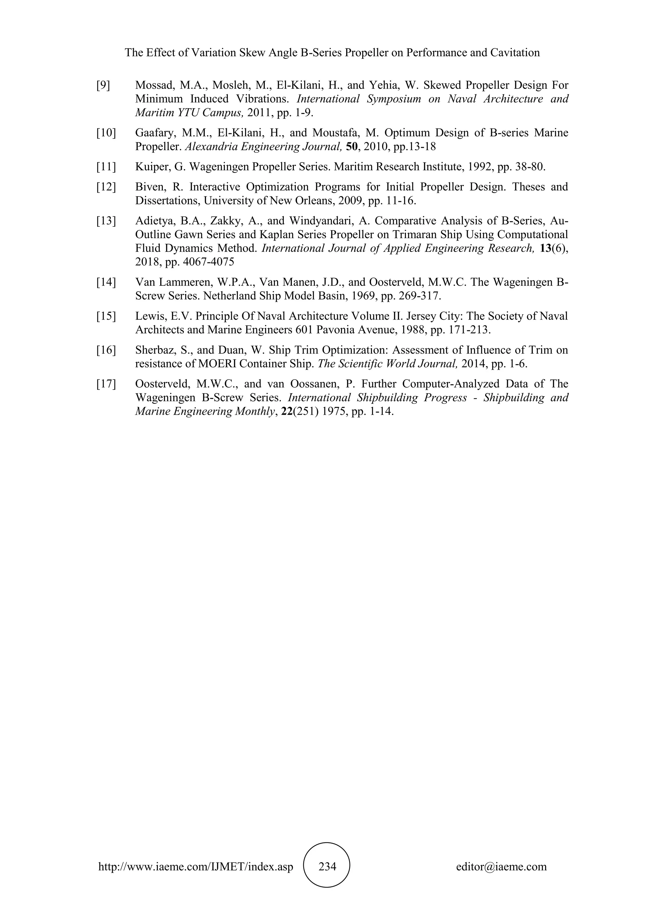 The Effect of Variation Skew Angle B-Series Propeller on Performance and Cavitation
http://www.iaeme.com/IJMET/index.asp 234 editor@iaeme.com
[9] Mossad, M.A., Mosleh, M., El-Kilani, H., and Yehia, W. Skewed Propeller Design For
Minimum Induced Vibrations. International Symposium on Naval Architecture and
Maritim YTU Campus, 2011, pp. 1-9.
[10] Gaafary, M.M., El-Kilani, H., and Moustafa, M. Optimum Design of B-series Marine
Propeller. Alexandria Engineering Journal, 50, 2010, pp.13-18
[11] Kuiper, G. Wageningen Propeller Series. Maritim Research Institute, 1992, pp. 38-80.
[12] Biven, R. Interactive Optimization Programs for Initial Propeller Design. Theses and
Dissertations, University of New Orleans, 2009, pp. 11-16.
[13] Adietya, B.A., Zakky, A., and Windyandari, A. Comparative Analysis of B-Series, Au-
Outline Gawn Series and Kaplan Series Propeller on Trimaran Ship Using Computational
Fluid Dynamics Method. International Journal of Applied Engineering Research, 13(6),
2018, pp. 4067-4075
[14] Van Lammeren, W.P.A., Van Manen, J.D., and Oosterveld, M.W.C. The Wageningen B-
Screw Series. Netherland Ship Model Basin, 1969, pp. 269-317.
[15] Lewis, E.V. Principle Of Naval Architecture Volume II. Jersey City: The Society of Naval
Architects and Marine Engineers 601 Pavonia Avenue, 1988, pp. 171-213.
[16] Sherbaz, S., and Duan, W. Ship Trim Optimization: Assessment of Influence of Trim on
resistance of MOERI Container Ship. The Scientific World Journal, 2014, pp. 1-6.
[17] Oosterveld, M.W.C., and van Oossanen, P. Further Computer-Analyzed Data of The
Wageningen B-Screw Series. International Shipbuilding Progress - Shipbuilding and
Marine Engineering Monthly, 22(251) 1975, pp. 1-14.
 