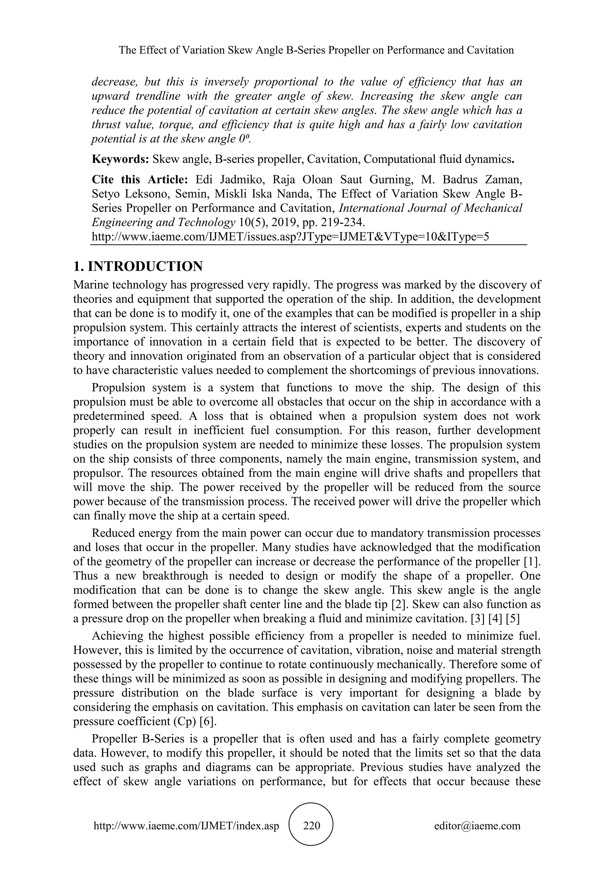 The Effect of Variation Skew Angle B-Series Propeller on Performance and Cavitation
http://www.iaeme.com/IJMET/index.asp 220 editor@iaeme.com
decrease, but this is inversely proportional to the value of efficiency that has an
upward trendline with the greater angle of skew. Increasing the skew angle can
reduce the potential of cavitation at certain skew angles. The skew angle which has a
thrust value, torque, and efficiency that is quite high and has a fairly low cavitation
potential is at the skew angle 0⁰.
Keywords: Skew angle, B-series propeller, Cavitation, Computational fluid dynamics.
Cite this Article: Edi Jadmiko, Raja Oloan Saut Gurning, M. Badrus Zaman,
Setyo Leksono, Semin, Miskli Iska Nanda, The Effect of Variation Skew Angle B-
Series Propeller on Performance and Cavitation, International Journal of Mechanical
Engineering and Technology 10(5), 2019, pp. 219-234.
http://www.iaeme.com/IJMET/issues.asp?JType=IJMET&VType=10&IType=5
1. INTRODUCTION
Marine technology has progressed very rapidly. The progress was marked by the discovery of
theories and equipment that supported the operation of the ship. In addition, the development
that can be done is to modify it, one of the examples that can be modified is propeller in a ship
propulsion system. This certainly attracts the interest of scientists, experts and students on the
importance of innovation in a certain field that is expected to be better. The discovery of
theory and innovation originated from an observation of a particular object that is considered
to have characteristic values needed to complement the shortcomings of previous innovations.
Propulsion system is a system that functions to move the ship. The design of this
propulsion must be able to overcome all obstacles that occur on the ship in accordance with a
predetermined speed. A loss that is obtained when a propulsion system does not work
properly can result in inefficient fuel consumption. For this reason, further development
studies on the propulsion system are needed to minimize these losses. The propulsion system
on the ship consists of three components, namely the main engine, transmission system, and
propulsor. The resources obtained from the main engine will drive shafts and propellers that
will move the ship. The power received by the propeller will be reduced from the source
power because of the transmission process. The received power will drive the propeller which
can finally move the ship at a certain speed.
Reduced energy from the main power can occur due to mandatory transmission processes
and loses that occur in the propeller. Many studies have acknowledged that the modification
of the geometry of the propeller can increase or decrease the performance of the propeller [1].
Thus a new breakthrough is needed to design or modify the shape of a propeller. One
modification that can be done is to change the skew angle. This skew angle is the angle
formed between the propeller shaft center line and the blade tip [2]. Skew can also function as
a pressure drop on the propeller when breaking a fluid and minimize cavitation. [3] [4] [5]
Achieving the highest possible efficiency from a propeller is needed to minimize fuel.
However, this is limited by the occurrence of cavitation, vibration, noise and material strength
possessed by the propeller to continue to rotate continuously mechanically. Therefore some of
these things will be minimized as soon as possible in designing and modifying propellers. The
pressure distribution on the blade surface is very important for designing a blade by
considering the emphasis on cavitation. This emphasis on cavitation can later be seen from the
pressure coefficient (Cp) [6].
Propeller B-Series is a propeller that is often used and has a fairly complete geometry
data. However, to modify this propeller, it should be noted that the limits set so that the data
used such as graphs and diagrams can be appropriate. Previous studies have analyzed the
effect of skew angle variations on performance, but for effects that occur because these
 
