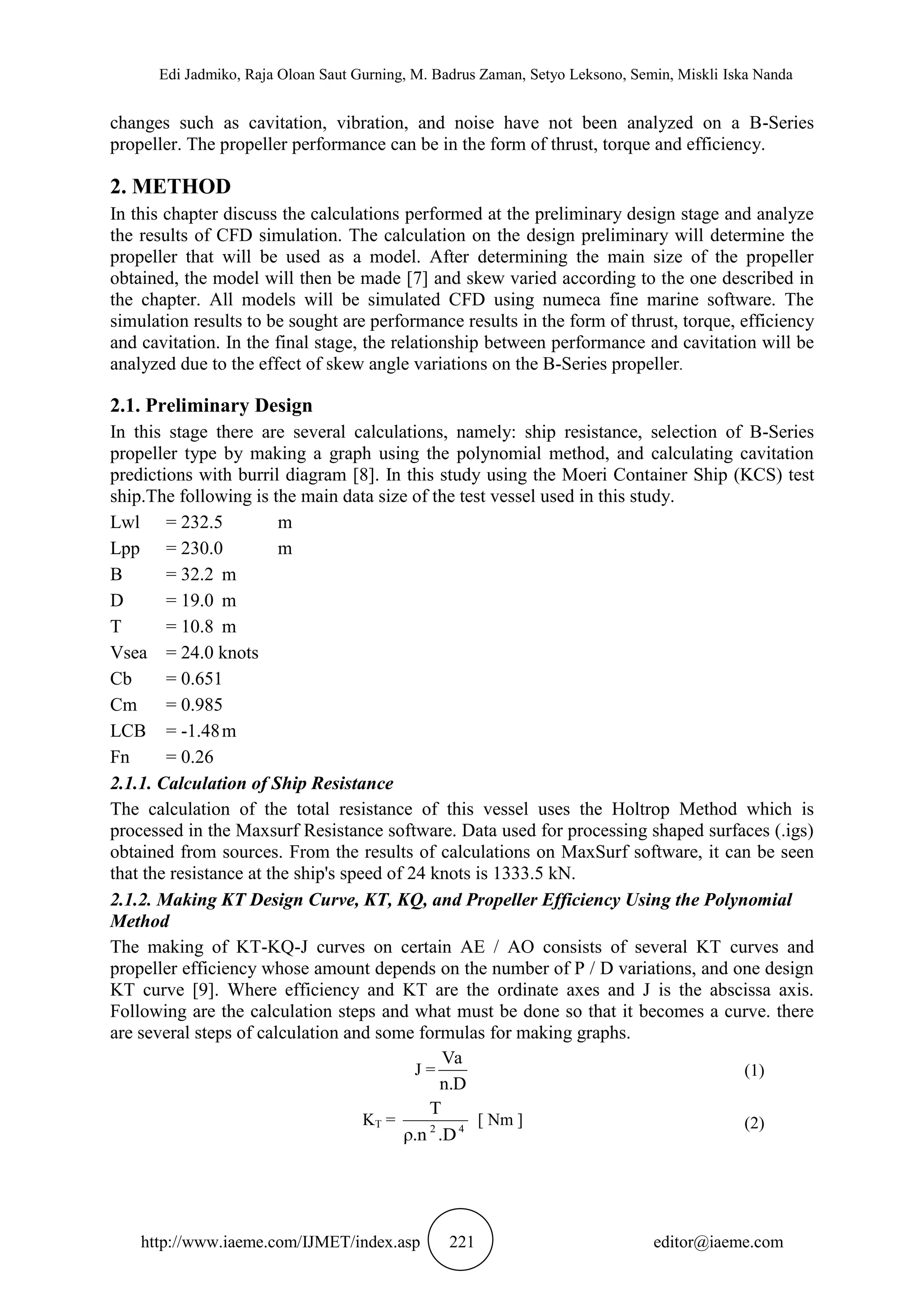 Edi Jadmiko, Raja Oloan Saut Gurning, M. Badrus Zaman, Setyo Leksono, Semin, Miskli Iska Nanda
http://www.iaeme.com/IJMET/index.asp 221 editor@iaeme.com
changes such as cavitation, vibration, and noise have not been analyzed on a B-Series
propeller. The propeller performance can be in the form of thrust, torque and efficiency.
2. METHOD
In this chapter discuss the calculations performed at the preliminary design stage and analyze
the results of CFD simulation. The calculation on the design preliminary will determine the
propeller that will be used as a model. After determining the main size of the propeller
obtained, the model will then be made [7] and skew varied according to the one described in
the chapter. All models will be simulated CFD using numeca fine marine software. The
simulation results to be sought are performance results in the form of thrust, torque, efficiency
and cavitation. In the final stage, the relationship between performance and cavitation will be
analyzed due to the effect of skew angle variations on the B-Series propeller.
2.1. Preliminary Design
In this stage there are several calculations, namely: ship resistance, selection of B-Series
propeller type by making a graph using the polynomial method, and calculating cavitation
predictions with burril diagram [8]. In this study using the Moeri Container Ship (KCS) test
ship.The following is the main data size of the test vessel used in this study.
Lwl = 232.5 m
Lpp = 230.0 m
B = 32.2 m
D = 19.0 m
T = 10.8 m
Vsea = 24.0 knots
Cb = 0.651
Cm = 0.985
LCB = -1.48m
Fn = 0.26
2.1.1. Calculation of Ship Resistance
The calculation of the total resistance of this vessel uses the Holtrop Method which is
processed in the Maxsurf Resistance software. Data used for processing shaped surfaces (.igs)
obtained from sources. From the results of calculations on MaxSurf software, it can be seen
that the resistance at the ship's speed of 24 knots is 1333.5 kN.
2.1.2. Making KT Design Curve, KT, KQ, and Propeller Efficiency Using the Polynomial
Method
The making of KT-KQ-J curves on certain AE / AO consists of several KT curves and
propeller efficiency whose amount depends on the number of P / D variations, and one design
KT curve [9]. Where efficiency and KT are the ordinate axes and J is the abscissa axis.
Following are the calculation steps and what must be done so that it becomes a curve. there
are several steps of calculation and some formulas for making graphs.
J =
D.n
Va
(1)
KT = 42
.Dρ.n
T
[ Nm ] (2)
 