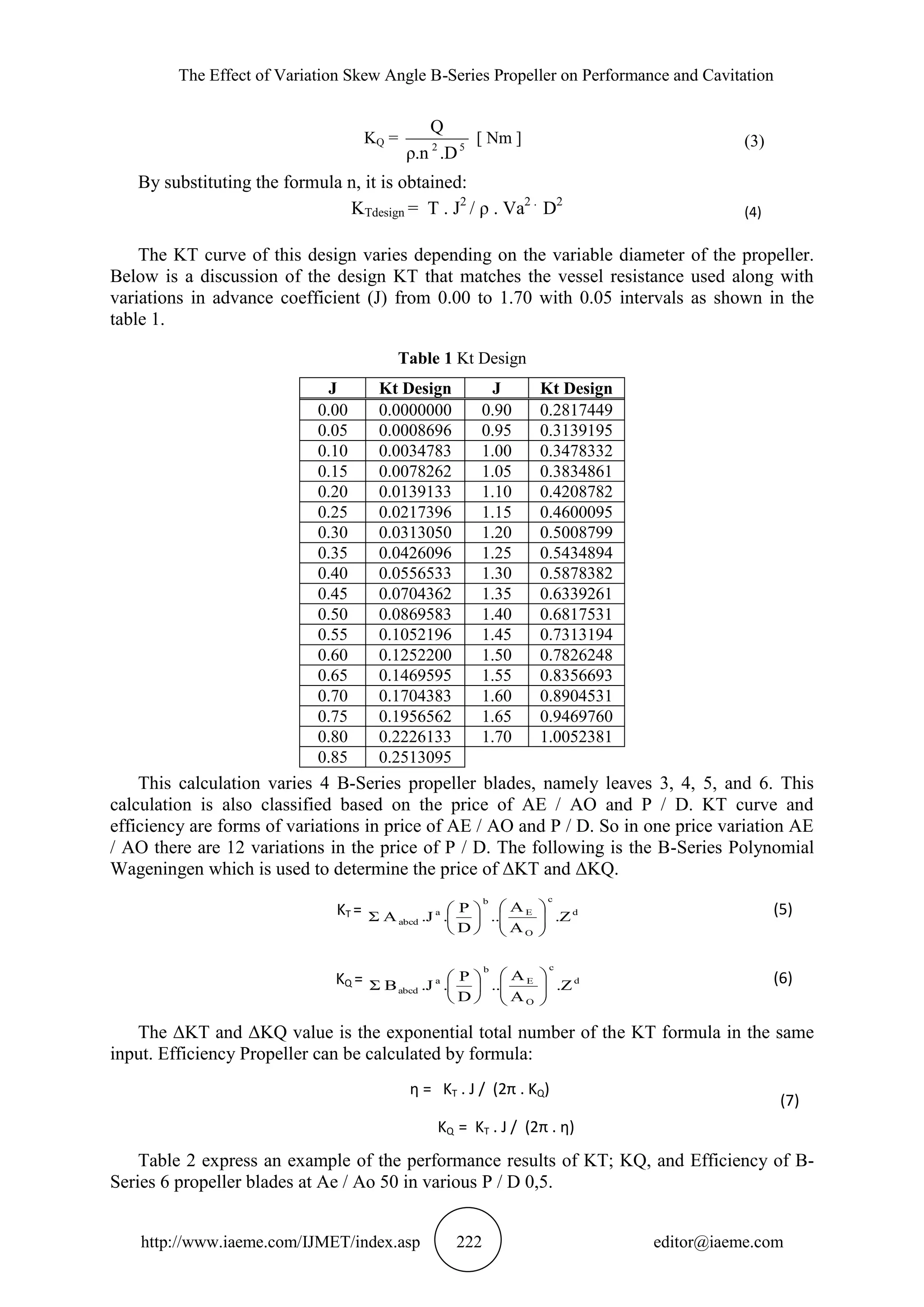 The Effect of Variation Skew Angle B-Series Propeller on Performance and Cavitation
http://www.iaeme.com/IJMET/index.asp 222 editor@iaeme.com
KQ = 52
.Dρ.n
Q
[ Nm ] (3)
By substituting the formula n, it is obtained:
KTdesign = T . J2
/ ρ . Va2 .
D2
(4)
The KT curve of this design varies depending on the variable diameter of the propeller.
Below is a discussion of the design KT that matches the vessel resistance used along with
variations in advance coefficient (J) from 0.00 to 1.70 with 0.05 intervals as shown in the
table 1.
Table 1 Kt Design
J Kt Design J Kt Design
0.00 0.0000000 0.90 0.2817449
0.05 0.0008696 0.95 0.3139195
0.10 0.0034783 1.00 0.3478332
0.15 0.0078262 1.05 0.3834861
0.20 0.0139133 1.10 0.4208782
0.25 0.0217396 1.15 0.4600095
0.30 0.0313050 1.20 0.5008799
0.35 0.0426096 1.25 0.5434894
0.40 0.0556533 1.30 0.5878382
0.45 0.0704362 1.35 0.6339261
0.50 0.0869583 1.40 0.6817531
0.55 0.1052196 1.45 0.7313194
0.60 0.1252200 1.50 0.7826248
0.65 0.1469595 1.55 0.8356693
0.70 0.1704383 1.60 0.8904531
0.75 0.1956562 1.65 0.9469760
0.80 0.2226133 1.70 1.0052381
0.85 0.2513095
This calculation varies 4 B-Series propeller blades, namely leaves 3, 4, 5, and 6. This
calculation is also classified based on the price of AE / AO and P / D. KT curve and
efficiency are forms of variations in price of AE / AO and P / D. So in one price variation AE
/ AO there are 12 variations in the price of P / D. The following is the B-Series Polynomial
Wageningen which is used to determine the price of ΔKT and ΔKQ.
KT = d
c
O
E
b
a
abcd .Z
A
A
..
D
P
..JAΣ 










 (5)
KQ = d
c
O
E
b
a
abcd .Z
A
A
..
D
P
..JBΣ 










 (6)
The ΔKT and ΔKQ value is the exponential total number of the KT formula in the same
input. Efficiency Propeller can be calculated by formula:
η = KT . J / (2π . KQ)
KQ = KT . J / (2π . η)
(7)
Table 2 express an example of the performance results of KT; KQ, and Efficiency of B-
Series 6 propeller blades at Ae / Ao 50 in various P / D 0,5.
 