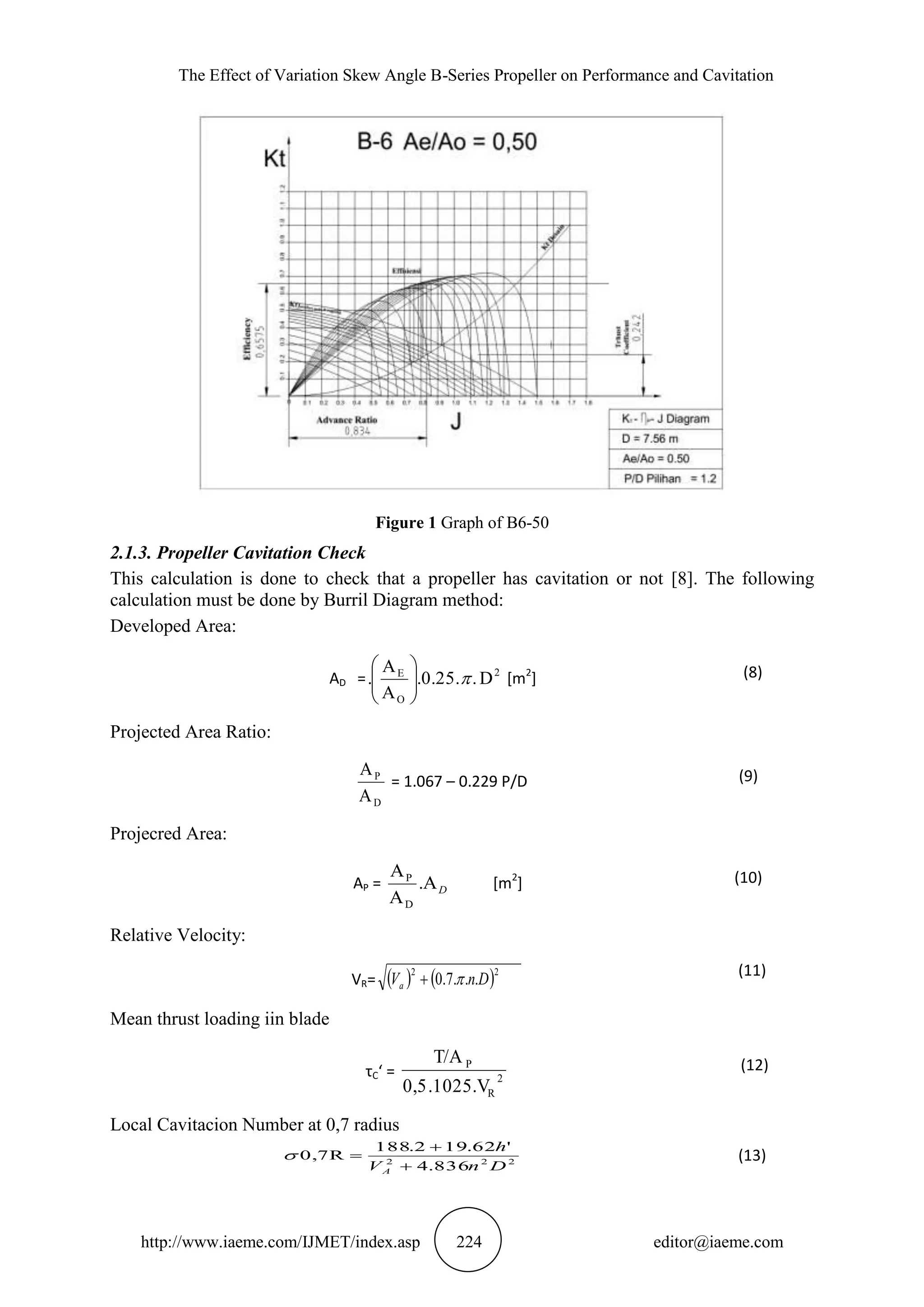 The Effect of Variation Skew Angle B-Series Propeller on Performance and Cavitation
http://www.iaeme.com/IJMET/index.asp 224 editor@iaeme.com
Figure 1 Graph of B6-50
2.1.3. Propeller Cavitation Check
This calculation is done to check that a propeller has cavitation or not [8]. The following
calculation must be done by Burril Diagram method:
Developed Area:
AD = 2
O
E
D..0.25.
A
A
. 





[m2
] (8)
Projected Area Ratio:
D
P
A
A
= 1.067 – 0.229 P/D (9)
Projecred Area:
AP = D.
A
A
D
P
[m2
] (10)
Relative Velocity:
VR=    22
...7.0 DnVa 
(11)
Mean thrust loading iin blade
τC‘ = 2
R
P
.1025.V0,5
T/A (12)
Local Cavitacion Number at 0,7 radius
(13)222
836.4
'62.192.188
0,7R
DnV
h
A 


 