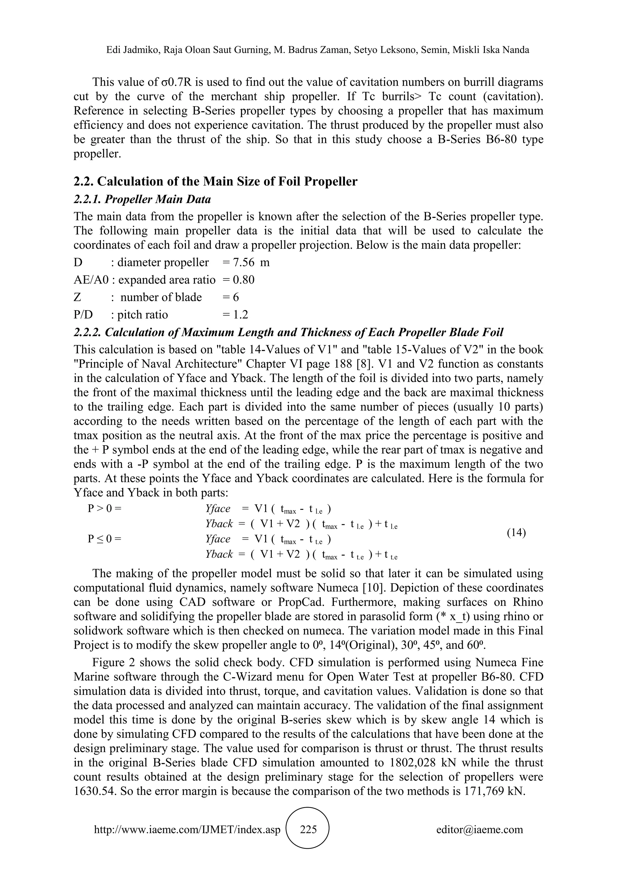 Edi Jadmiko, Raja Oloan Saut Gurning, M. Badrus Zaman, Setyo Leksono, Semin, Miskli Iska Nanda
http://www.iaeme.com/IJMET/index.asp 225 editor@iaeme.com
This value of σ0.7R is used to find out the value of cavitation numbers on burrill diagrams
cut by the curve of the merchant ship propeller. If Tc burrils> Tc count (cavitation).
Reference in selecting B-Series propeller types by choosing a propeller that has maximum
efficiency and does not experience cavitation. The thrust produced by the propeller must also
be greater than the thrust of the ship. So that in this study choose a B-Series B6-80 type
propeller.
2.2. Calculation of the Main Size of Foil Propeller
2.2.1. Propeller Main Data
The main data from the propeller is known after the selection of the B-Series propeller type.
The following main propeller data is the initial data that will be used to calculate the
coordinates of each foil and draw a propeller projection. Below is the main data propeller:
D : diameter propeller = 7.56 m
AE/A0 : expanded area ratio = 0.80
Z : number of blade = 6
P/D : pitch ratio = 1.2
2.2.2. Calculation of Maximum Length and Thickness of Each Propeller Blade Foil
This calculation is based on "table 14-Values of V1" and "table 15-Values of V2" in the book
"Principle of Naval Architecture" Chapter VI page 188 [8]. V1 and V2 function as constants
in the calculation of Yface and Yback. The length of the foil is divided into two parts, namely
the front of the maximal thickness until the leading edge and the back are maximal thickness
to the trailing edge. Each part is divided into the same number of pieces (usually 10 parts)
according to the needs written based on the percentage of the length of each part with the
tmax position as the neutral axis. At the front of the max price the percentage is positive and
the + P symbol ends at the end of the leading edge, while the rear part of tmax is negative and
ends with a -P symbol at the end of the trailing edge. P is the maximum length of the two
parts. At these points the Yface and Yback coordinates are calculated. Here is the formula for
Yface and Yback in both parts:
P > 0 = Yface = V1 ( tmax - t l.e )
Yback = ( V1 + V2 ) ( tmax - t l.e ) + t l.e
(14)
P ≤ 0 = Yface = V1 ( tmax - t t.e )
Yback = ( V1 + V2 ) ( tmax - t t.e ) + t t.e
The making of the propeller model must be solid so that later it can be simulated using
computational fluid dynamics, namely software Numeca [10]. Depiction of these coordinates
can be done using CAD software or PropCad. Furthermore, making surfaces on Rhino
software and solidifying the propeller blade are stored in parasolid form (* x_t) using rhino or
solidwork software which is then checked on numeca. The variation model made in this Final
Project is to modify the skew propeller angle to 0⁰, 14⁰(Original), 30⁰, 45⁰, and 60⁰.
Figure 2 shows the solid check body. CFD simulation is performed using Numeca Fine
Marine software through the C-Wizard menu for Open Water Test at propeller B6-80. CFD
simulation data is divided into thrust, torque, and cavitation values. Validation is done so that
the data processed and analyzed can maintain accuracy. The validation of the final assignment
model this time is done by the original B-series skew which is by skew angle 14 which is
done by simulating CFD compared to the results of the calculations that have been done at the
design preliminary stage. The value used for comparison is thrust or thrust. The thrust results
in the original B-Series blade CFD simulation amounted to 1802,028 kN while the thrust
count results obtained at the design preliminary stage for the selection of propellers were
1630.54. So the error margin is because the comparison of the two methods is 171,769 kN.
 