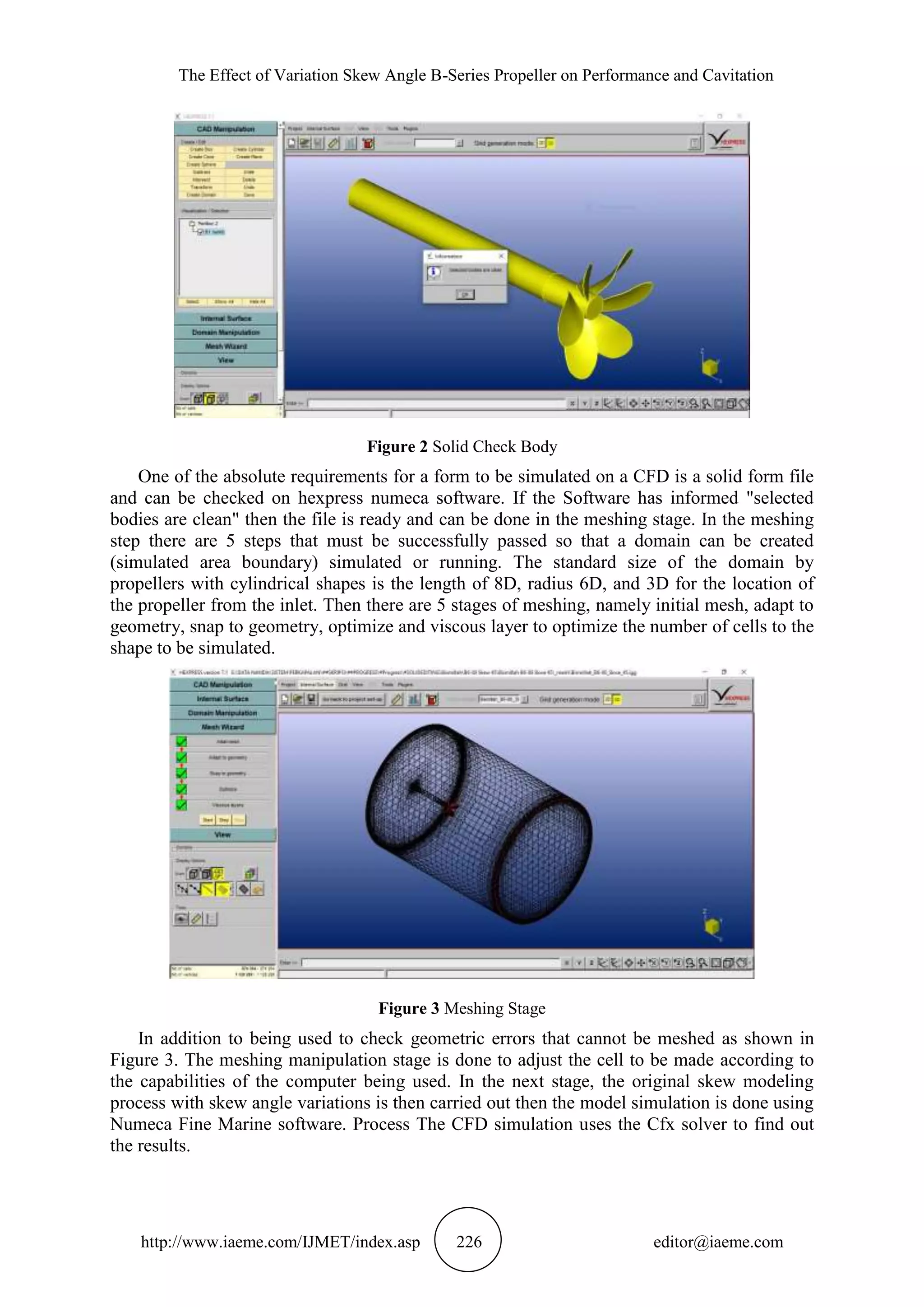 The Effect of Variation Skew Angle B-Series Propeller on Performance and Cavitation
http://www.iaeme.com/IJMET/index.asp 226 editor@iaeme.com
Figure 2 Solid Check Body
One of the absolute requirements for a form to be simulated on a CFD is a solid form file
and can be checked on hexpress numeca software. If the Software has informed "selected
bodies are clean" then the file is ready and can be done in the meshing stage. In the meshing
step there are 5 steps that must be successfully passed so that a domain can be created
(simulated area boundary) simulated or running. The standard size of the domain by
propellers with cylindrical shapes is the length of 8D, radius 6D, and 3D for the location of
the propeller from the inlet. Then there are 5 stages of meshing, namely initial mesh, adapt to
geometry, snap to geometry, optimize and viscous layer to optimize the number of cells to the
shape to be simulated.
Figure 3 Meshing Stage
In addition to being used to check geometric errors that cannot be meshed as shown in
Figure 3. The meshing manipulation stage is done to adjust the cell to be made according to
the capabilities of the computer being used. In the next stage, the original skew modeling
process with skew angle variations is then carried out then the model simulation is done using
Numeca Fine Marine software. Process The CFD simulation uses the Cfx solver to find out
the results.
 