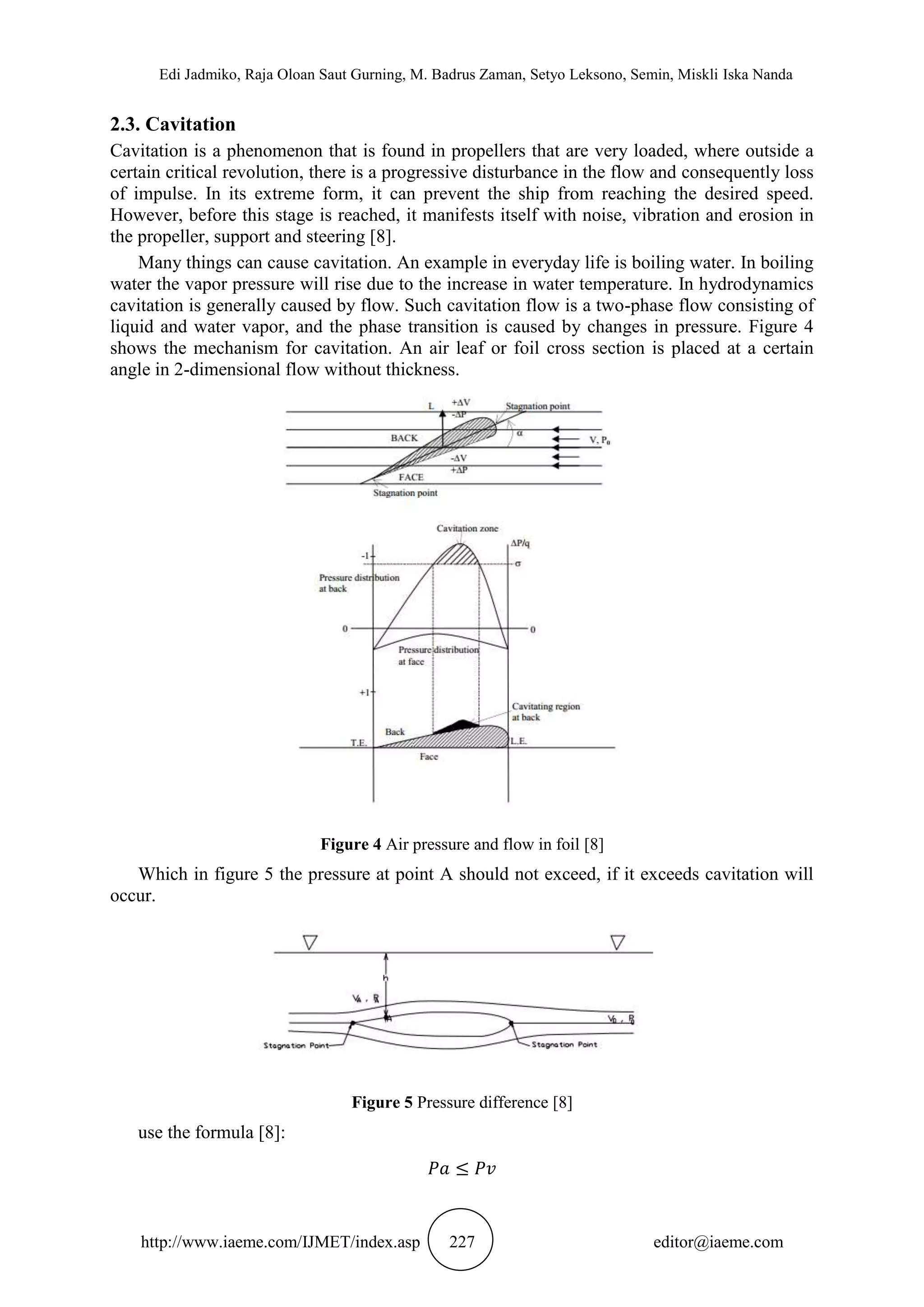 Edi Jadmiko, Raja Oloan Saut Gurning, M. Badrus Zaman, Setyo Leksono, Semin, Miskli Iska Nanda
http://www.iaeme.com/IJMET/index.asp 227 editor@iaeme.com
2.3. Cavitation
Cavitation is a phenomenon that is found in propellers that are very loaded, where outside a
certain critical revolution, there is a progressive disturbance in the flow and consequently loss
of impulse. In its extreme form, it can prevent the ship from reaching the desired speed.
However, before this stage is reached, it manifests itself with noise, vibration and erosion in
the propeller, support and steering [8].
Many things can cause cavitation. An example in everyday life is boiling water. In boiling
water the vapor pressure will rise due to the increase in water temperature. In hydrodynamics
cavitation is generally caused by flow. Such cavitation flow is a two-phase flow consisting of
liquid and water vapor, and the phase transition is caused by changes in pressure. Figure 4
shows the mechanism for cavitation. An air leaf or foil cross section is placed at a certain
angle in 2-dimensional flow without thickness.
Figure 4 Air pressure and flow in foil [8]
Which in figure 5 the pressure at point A should not exceed, if it exceeds cavitation will
occur.
Figure 5 Pressure difference [8]
use the formula [8]:
 
