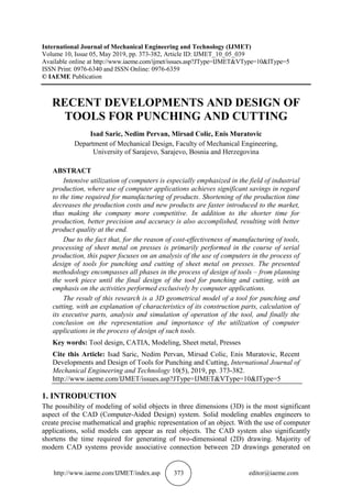 http://www.iaeme.com/IJMET/index.asp 373 editor@iaeme.com
International Journal of Mechanical Engineering and Technology (IJMET)
Volume 10, Issue 05, May 2019, pp. 373-382, Article ID: IJMET_10_05_039
Available online at http://www.iaeme.com/ijmet/issues.asp?JType=IJMET&VType=10&IType=5
ISSN Print: 0976-6340 and ISSN Online: 0976-6359
© IAEME Publication
RECENT DEVELOPMENTS AND DESIGN OF
TOOLS FOR PUNCHING AND CUTTING
Isad Saric, Nedim Pervan, Mirsad Colic, Enis Muratovic
Department of Mechanical Design, Faculty of Mechanical Engineering,
University of Sarajevo, Sarajevo, Bosnia and Herzegovina
ABSTRACT
Intensive utilization of computers is especially emphasized in the field of industrial
production, where use of computer applications achieves significant savings in regard
to the time required for manufacturing of products. Shortening of the production time
decreases the production costs and new products are faster introduced to the market,
thus making the company more competitive. In addition to the shorter time for
production, better precision and accuracy is also accomplished, resulting with better
product quality at the end.
Due to the fact that, for the reason of cost-effectiveness of manufacturing of tools,
processing of sheet metal on presses is primarily performed in the course of serial
production, this paper focuses on an analysis of the use of computers in the process of
design of tools for punching and cutting of sheet metal on presses. The presented
methodology encompasses all phases in the process of design of tools – from planning
the work piece until the final design of the tool for punching and cutting, with an
emphasis on the activities performed exclusively by computer applications.
The result of this research is a 3D geometrical model of a tool for punching and
cutting, with an explanation of characteristics of its construction parts, calculation of
its executive parts, analysis and simulation of operation of the tool, and finally the
conclusion on the representation and importance of the utilization of computer
applications in the process of design of such tools.
Key words: Tool design, CATIA, Modeling, Sheet metal, Presses
Cite this Article: Isad Saric, Nedim Pervan, Mirsad Colic, Enis Muratovic, Recent
Developments and Design of Tools for Punching and Cutting, International Journal of
Mechanical Engineering and Technology 10(5), 2019, pp. 373-382.
http://www.iaeme.com/IJMET/issues.asp?JType=IJMET&VType=10&IType=5
1. INTRODUCTION
The possibility of modeling of solid objects in three dimensions (3D) is the most significant
aspect of the CAD (Computer-Aided Design) system. Solid modeling enables engineers to
create precise mathematical and graphic representation of an object. With the use of computer
applications, solid models can appear as real objects. The CAD system also significantly
shortens the time required for generating of two-dimensional (2D) drawing. Majority of
modern CAD systems provide associative connection between 2D drawings generated on
 
