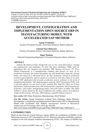 http://www.iaeme.com/IJMET/index.asp 428 editor@iaeme.com
International Journal of Mechanical Engineering and Technology (IJMET)
Volume 10, Issue 05, May 2019, pp. 428-449, Article ID: IJMET_10_05_045
Available online at http://www.iaeme.com/ijmet/issues.asp?JType=IJMET&VType=10&IType=5
ISSN Print: 0976-6340 and ISSN Online: 0976-6359
© IAEME Publication
DEVELOPMENT, CONFIGURATION AND
IMPLEMENTATION OPEN SOURCE ERP IN
MANUFACTURING MODUL WITH
ACCELERATED SAP METHOD
Agung Terminanto
Faculty of Computer Science, Universitas Indonesia, Depok, Indonesia
Achmad Nizar Hidayanto
Faculty of Computer Science, Universitas Indonesia, Depok, Indonesia
Bagus Maulana
Industrial Engineering Department, Universitas Pancasila, Jakarta, Indonesia
ABSTRACT
Industry Revolution 4.0 has changed the way we live, work and interact, creating
new opportunities and challenges. To deal with these challenges, SMEs need an
application that can integrate and automate SME business processes. PT. Faco
Global Engineering is a manufacturing company that focuses on steel. In its
production activities, the related documents are still handwritten using the existing
forms, and stored in a Microsoft Excel. So that documents related to production
activities and production reports cannot be accessed in real time. Odoo is an open
source ERP application that provides production activity solutions in the form of
manufacturing modules. This implementation using the ASAP (Accelerated SAP), with
a risk that appears at a low level of 44%, medium 48%, high 8%. There are 6 form
adjustments, namely product form, bill of material tab components, bill of material tab
properties, work center, manufacturing orders, and work orders on Odoo. The ASAP
method is chosen based on the level of efficiency for making reports of production
results of 64% activity, 78% time, 100% distance, and 50% human resources.
Key words: ERP, Odoo, Production, Manufacturing, ASAP Method
Cite this Article: Agung Terminanto, Achmad Nizar Hidayanto, Bagus Maulana,
Development, Configuration and Implementation Open Source ERP in Manufacturing
Modul with Accelerated SAP Method, International Journal of Mechanical
Engineering and Technology 10(5), 2019, pp. 428-449.
http://www.iaeme.com/IJMET/issues.asp?JType=IJMET&VType=10&IType=5
1. INTRODUCTION
Based on data from the Central Statistics Agency (BPS), the contribution of MSMEs to the
Indonesian economy in 2017 dominated by 61.4%. While the absorption of MSME workforce
compared to the total national workforce dominated by 97.0%. The number of MSMEs has
 