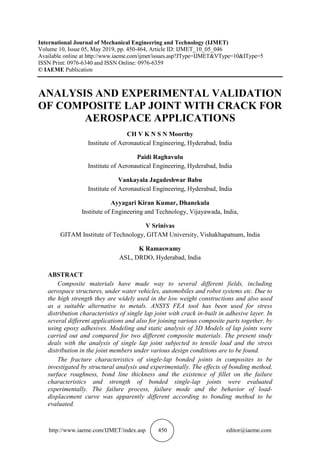 http://www.iaeme.com/IJMET/index.asp 450 editor@iaeme.com
International Journal of Mechanical Engineering and Technology (IJMET)
Volume 10, Issue 05, May 2019, pp. 450-464, Article ID: IJMET_10_05_046
Available online at http://www.iaeme.com/ijmet/issues.asp?JType=IJMET&VType=10&IType=5
ISSN Print: 0976-6340 and ISSN Online: 0976-6359
© IAEME Publication
ANALYSIS AND EXPERIMENTAL VALIDATION
OF COMPOSITE LAP JOINT WITH CRACK FOR
AEROSPACE APPLICATIONS
CH V K N S N Moorthy
Institute of Aeronautical Engineering, Hyderabad, India
Paidi Raghavulu
Institute of Aeronautical Engineering, Hyderabad, India
Vankayala Jagadeshwar Babu
Institute of Aeronautical Engineering, Hyderabad, India
Ayyagari Kiran Kumar, Dhanekula
Institute of Engineering and Technology, Vijayawada, India,
V Srinivas
GITAM Institute of Technology, GITAM University, Vishakhapatnam, India
K Ramaswamy
ASL, DRDO, Hyderabad, India
ABSTRACT
Composite materials have made way to several different fields, including
aerospace structures, under water vehicles, automobiles and robot systems etc. Due to
the high strength they are widely used in the low weight constructions and also used
as a suitable alternative to metals. ANSYS FEA tool has been used for stress
distribution characteristics of single lap joint with crack in-built in adhesive layer. In
several different applications and also for joining various composite parts together, by
using epoxy adhesives. Modeling and static analysis of 3D Models of lap joints were
carried out and compared for two different composite materials. The present study
deals with the analysis of single lap joint subjected to tensile load and the stress
distribution in the joint members under various design conditions are to be found.
The fracture characteristics of single-lap bonded joints in composites to be
investigated by structural analysis and experimentally. The effects of bonding method,
surface roughness, bond line thickness and the existence of fillet on the failure
characteristics and strength of bonded single-lap joints were evaluated
experimentally. The failure process, failure mode and the behavior of load-
displacement curve was apparently different according to bonding method to be
evaluated.
 