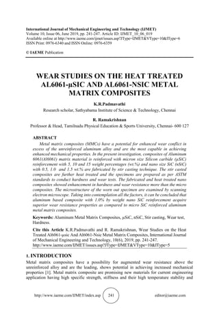 http://www.iaeme.com/IJMET/index.asp 241 editor@iaeme.com
International Journal of Mechanical Engineering and Technology (IJMET)
Volume 10, Issue 06, June 2019, pp. 241-247. Article ID: IJMET_10_06_019
Available online at http://www.iaeme.com/ijmet/issues.asp?JType=IJMET&VType=10&IType=6
ISSN Print: 0976-6340 and ISSN Online: 0976-6359
© IAEME Publication
WEAR STUDIES ON THE HEAT TREATED
AL6061-µSIC AND AL6061-NSIC METAL
MATRIX COMPOSITES
K.R.Padmavathi
Research scholar, Sathyabama Institute of Science & Technology, Chennai
R. Ramakrishnan
Professor & Head, Tamilnadu Physical Education & Sports University, Chennai- 600 127
ABSTRACT
Metal matrix composites (MMCs) have a potential for enhanced wear conflict in
excess of the unreinforced aluminum alloy and are the most capable in achieving
enhanced mechanical properties. In the present investigation, composites of Aluminum
6061(Al6061) matrix material is reinforced with micron size Silicon carbide (µSiC)
reinforcement with 5, 10 and 15 weight percentages (wt.%) and nano size SiC (nSiC)
with 0.5, 1.0 and 1.5 wt.% are fabricated by stir casting technique. The stir casted
composites are further heat treated and the specimens are prepared as per ASTM
standards to conduct hardness and wear tests. The fabricated and heat treated nano
composites showed enhancement in hardness and wear resistance more than the micro
composites. The microstructure of the worn out specimen are examined by scanning
electron microscope. Taking into contemplation all the factors, it can be concluded that
aluminum based composite with 1.0% by weight nano SiC reinforcement acquire
superior wear resistance properties as compared to micro SiC reinforced aluminum
metal matrix composites.
Keywords: Aluminum Metal Matrix Composites, µSiC, nSiC, Stir casting, Wear test,
Hardness.
Cite this Article K.R.Padmavathi and R. Ramakrishnan, Wear Studies on the Heat
Treated Al6061-µsic And Al6061-Nsic Metal Matrix Composites, International Journal
of Mechanical Engineering and Technology, 10(6), 2019, pp. 241-247.
http://www.iaeme.com/IJMET/issues.asp?JType=IJMET&VType=10&IType=5
1. INTRODUCTION
Metal matrix composites have a possibility for augmented wear resistance above the
unreinforced alloy and are the leading, shows potential in achieving increased mechanical
properties [1]. Metal matrix composite are promising new materials for current engineering
application having high specific strength, stiffness and their high temperature stability and
 