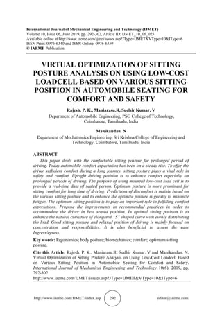 http://www.iaeme.com/IJMET/index.asp 292 editor@iaeme.com
International Journal of Mechanical Engineering and Technology (IJMET)
Volume 10, Issue 06, June 2019, pp. 292-302, Article ID: IJMET_10_06_025
Available online at http://www.iaeme.com/ijmet/issues.asp?JType=IJMET&VType=10&IType=6
ISSN Print: 0976-6340 and ISSN Online: 0976-6359
© IAEME Publication
VIRTUAL OPTIMIZATION OF SITTING
POSTURE ANALYSIS ON USING LOW-COST
LOADCELL BASED ON VARIOUS SITTING
POSITION IN AUTOMOBILE SEATING FOR
COMFORT AND SAFETY
Rajesh. P. K., Maniarasu.R, Sudhir Kumar. V
Department of Automobile Engineering, PSG College of Technology,
Coimbatore, Tamilnadu, India
Manikandan. N
Department of Mechatronics Engineering, Sri Krishna College of Engineering and
Technology, Coimbatore, Tamilnadu, India
ABSTRACT
This paper deals with the comfortable sitting posture for prolonged period of
driving. Today automobile comfort expectation has been on a steady rise. To offer the
driver sufficient comfort during a long journey, sitting posture plays a vital role in
safety and comfort. Upright driving position is to enhance comfort especially on
prolonged periods of driving. The purpose of using mounted low-cost load cell is to
provide a real-time data of seated person. Optimum posture is more prominent for
sitting comfort for long time of driving. Predictions of discomfort is mainly based on
the various sitting posture and to enhance the optimize posture is greatly to minimize
fatigue. The optimum sitting position is to play an important role in fulfilling comfort
expectations. Propose the improvements in recommended practices in order to
accommodate the driver in best seated position. In optimal sitting position is to
enhance the natural curvature of elongated “S” shaped curve with evenly distributing
the load. Good sitting posture and relaxed position of driving is mainly focused on
concentration and responsibilities. It is also beneficial to assess the ease
Ingress/egress.
Key words: Ergonomics; body posture; biomechanics; comfort; optimum sitting
posture.
Cite this Article: Rajesh. P. K., Maniarasu.R, Sudhir Kumar. V and Manikandan. N,
Virtual Optimization of Sitting Posture Analysis on Using Low-Cost Loadcell Based
on Various Sitting Position in Automobile Seating for Comfort and Safety.
International Journal of Mechanical Engineering and Technology 10(6), 2019, pp.
292-302.
http://www.iaeme.com/IJMET/issues.asp?JType=IJMET&VType=10&IType=6
 