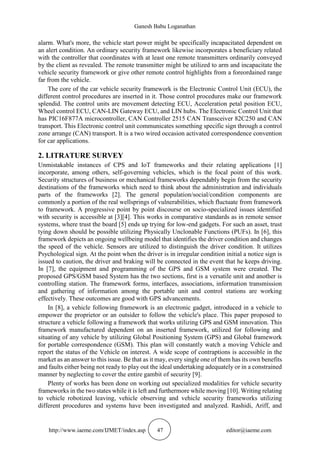 Ganesh Babu Loganathan
http://www.iaeme.com/IJMET/index.asp 47 editor@iaeme.com
alarm. What's more, the vehicle start power might be specifically incapacitated dependent on
an alert condition. An ordinary security framework likewise incorporates a beneficiary related
with the controller that coordinates with at least one remote transmitters ordinarily conveyed
by the client as revealed. The remote transmitter might be utilized to arm and incapacitate the
vehicle security framework or give other remote control highlights from a foreordained range
far from the vehicle.
The core of the car vehicle security framework is the Electronic Control Unit (ECU), the
different control procedures are inserted in it. Those control procedures make our framework
splendid. The control units are movement detecting ECU, Acceleration petal position ECU,
Wheel control ECU, CAN-LIN Gateway ECU, and LIN hubs. The Electronic Control Unit that
has PIC16F877A microcontroller, CAN Controller 2515 CAN Transceiver 82C250 and CAN
transport. This Electronic control unit communicates something specific sign through a control
zone arrange (CAN) transport. It is a two wired occasion activated correspondence convention
for car applications.
2. LITRATURE SURVEY
Unmistakable instances of CPS and IoT frameworks and their relating applications [1]
incorporate, among others, self-governing vehicles, which is the focal point of this work.
Security structures of business or mechanical frameworks dependably begin from the security
destinations of the frameworks which need to think about the administration and individuals
parts of the frameworks [2]. The general population/social/condition components are
commonly a portion of the real wellsprings of vulnerabilities, which fluctuate from framework
to framework. A progressive point by point discourse on socio-specialized issues identified
with security is accessible at [3][4]. This works in comparative standards as in remote sensor
systems, where trust the board [5] ends up trying for low-end gadgets. For such an asset, trust
tying down should be possible utilizing Physically Unclonable Functions (PUFs). In [6], this
framework depicts an ongoing wellbeing model that identifies the driver condition and changes
the speed of the vehicle. Sensors are utilized to distinguish the driver condition. It utilizes
Psychological sign. At the point when the driver is in irregular condition initial a notice sign is
issued to caution, the driver and braking will be connected in the event that he keeps driving.
In [7], the equipment and programming of the GPS and GSM system were created. The
proposed GPS/GSM based System has the two sections, first is a versatile unit and another is
controlling station. The framework forms, interfaces, associations, information transmission
and gathering of information among the portable unit and control stations are working
effectively. These outcomes are good with GPS advancements.
In [8], a vehicle following framework is an electronic gadget, introduced in a vehicle to
empower the proprietor or an outsider to follow the vehicle's place. This paper proposed to
structure a vehicle following a framework that works utilizing GPS and GSM innovation. This
framework manufactured dependent on an inserted framework, utilized for following and
situating of any vehicle by utilizing Global Positioning System (GPS) and Global framework
for portable correspondence (GSM). This plan will constantly watch a moving Vehicle and
report the status of the Vehicle on interest. A wide scope of contraptions is accessible in the
market as an answer to this issue. Be that as it may, every single one of them has its own benefits
and faults either being not ready to play out the ideal undertaking adequately or in a constrained
manner by neglecting to cover the entire gambit of security [9].
Plenty of works has been done on working out specialized modalities for vehicle security
frameworks in the two states while it is left and furthermore while moving [10]. Writing relating
to vehicle robotized leaving, vehicle observing and vehicle security frameworks utilizing
different procedures and systems have been investigated and analyzed. Rashidi, Ariff, and
 