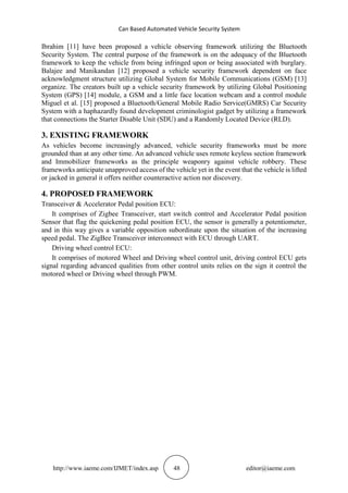 Can Based Automated Vehicle Security System
http://www.iaeme.com/IJMET/index.asp 48 editor@iaeme.com
Ibrahim [11] have been proposed a vehicle observing framework utilizing the Bluetooth
Security System. The central purpose of the framework is on the adequacy of the Bluetooth
framework to keep the vehicle from being infringed upon or being associated with burglary.
Balajee and Manikandan [12] proposed a vehicle security framework dependent on face
acknowledgment structure utilizing Global System for Mobile Communications (GSM) [13]
organize. The creators built up a vehicle security framework by utilizing Global Positioning
System (GPS) [14] module, a GSM and a little face location webcam and a control module
Miguel et al. [15] proposed a Bluetooth/General Mobile Radio Service(GMRS) Car Security
System with a haphazardly found development criminologist gadget by utilizing a framework
that connections the Starter Disable Unit (SDU) and a Randomly Located Device (RLD).
3. EXISTING FRAMEWORK
As vehicles become increasingly advanced, vehicle security frameworks must be more
grounded than at any other time. An advanced vehicle uses remote keyless section framework
and Immobilizer frameworks as the principle weaponry against vehicle robbery. These
frameworks anticipate unapproved access of the vehicle yet in the event that the vehicle is lifted
or jacked in general it offers neither counteractive action nor discovery.
4. PROPOSED FRAMEWORK
Transceiver & Accelerator Pedal position ECU:
It comprises of Zigbee Transceiver, start switch control and Accelerator Pedal position
Sensor that flag the quickening pedal position ECU, the sensor is generally a potentiometer,
and in this way gives a variable opposition subordinate upon the situation of the increasing
speed pedal. The ZigBee Transceiver interconnect with ECU through UART.
Driving wheel control ECU:
It comprises of motored Wheel and Driving wheel control unit, driving control ECU gets
signal regarding advanced qualities from other control units relies on the sign it control the
motored wheel or Driving wheel through PWM.
 