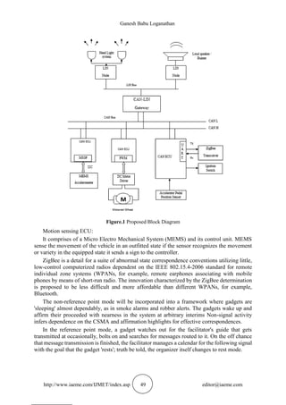 Ganesh Babu Loganathan
http://www.iaeme.com/IJMET/index.asp 49 editor@iaeme.com
Figure.1 Proposed Block Diagram
Motion sensing ECU:
It comprises of a Micro Electro Mechanical System (MEMS) and its control unit. MEMS
sense the movement of the vehicle in an outfitted state if the sensor recognizes the movement
or variety in the equipped state it sends a sign to the controller.
ZigBee is a detail for a suite of abnormal state correspondence conventions utilizing little,
low-control computerized radios dependent on the IEEE 802.15.4-2006 standard for remote
individual zone systems (WPANs, for example, remote earphones associating with mobile
phones by means of short-run radio. The innovation characterized by the ZigBee determination
is proposed to be less difficult and more affordable than different WPANs, for example,
Bluetooth.
The non-reference point mode will be incorporated into a framework where gadgets are
'sleeping' almost dependably, as in smoke alarms and robber alerts. The gadgets wake up and
affirm their proceeded with nearness in the system at arbitrary interims Non-signal activity
infers dependence on the CSMA and affirmation highlights for effective correspondences.
In the reference point mode, a gadget watches out for the facilitator's guide that gets
transmitted at occasionally, bolts on and searches for messages routed to it. On the off chance
that message transmission is finished, the facilitator manages a calendar for the following signal
with the goal that the gadget 'rests'; truth be told, the organizer itself changes to rest mode.
 