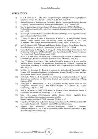 Ganesh Babu Loganathan
http://www.iaeme.com/IJMET/index.asp 51 editor@iaeme.com
REFERENCES
[1] S. K. Khaitan and J. D. McCalley. Design techniques and applications ofcyberphysical
systems: A survey. IEEE Systems Journal, 9(2):350–365, June 2015.
[2] National Institute of Standards and Technology Special Publication (SP) 800-64 Revision
2, Security Considerations in the System DevelopmentLife Cycle, October 2008.
[3] http://nvlpubs.nist.gov/nistpubs/Legacy/SP/nistspecialpublication800-64r2.pdf.Socio-
TechnicalSecurityMetrics,2014.https://www.dagstuhl.de/en/program/calendar/semhp/?se
mnr=14491.
[4] AssessingICTSecurityRiskinSocioTechnicalSystems,2016.https://www.dagstuhl.de/en/pro
gram/calendar/semhp/?semnr=16461.
[5] T. Abera, N. Asokan, L. Davi, F. Koushanfar, A. Paverd, A. R. Sadeghi,and G. Tsudik.
Invited: Things, trouble, trust: On building trustin iot systems. In 2016 53nd
ACM/EDAC/IEEE Design AutomationConference (DAC), pages 1–6, June 2016.
[6] Saif Al-Sultan, Ali H. Al-Bayatti and Hussien Zedan, “Context Aware Driver Behavior
Detection System in Intelligent Transportation Systems” IEEE Vol 15, 2014
[7] Chen, H., Chiang, Y. Chang, F., H. Wang, H. (2010). Toward Real-Time Precise Point
Positioning: Differential GPS Based on IGS Ultra Rapid Product,SICE Annual Conference,
The Grand Hotel, Taipei, Taiwan August 18-21.
[8] Asaad M. J. Al-Hindawi, IbraheemTalib, “Experimentally Evaluation of GPS/GSM Based
System Design”, Journal of Electronic Systems Volume 2 Number 2 June 2012
[9] Tang, V., Zheng, Y. & Cao, J., 2006. An Intelligent Car Management System based on
Wireless Sensor Networks. 1st International Symposium on Pervasive Computing and
Applications. Hong Kong, Wednesday 4th March 2009. Hong KongPolytechnic University:
IEEE.pp. 65-70.
[10] Al-Absi, H., Sebastian, P., Devaraj, J. &Voon Y., Vision-Based Automated Parking
System. 10th Internation Conference on Information Science, Signal Processing and their
Applications. Kuala Lumpur, Malaysia 2011.
[11] Rashidi, F., Ariff, M., & Ibrahim M.. Car Monitoring using Bluetooth Security System
.International conference on Electronic, Control and computer engineering. Pahang,
Malaysia, 2011.
[12] Seshasayee, V. &Manikandan, E., 2013, Automobile Security System Based on Face
Recognition Structure Using GSM Network.Advance in Electronic and Electric
Engineering. 3 (6). P. 733-738.
[13] Shah, R. &Gharge, A., 2012. GSM Based Car Security System. International Journal of
Engineering and Innovation Technology. 2. P. 203-206
[14] India yellow pages, 2014.Pantagone satellite Bhopal. [Online] Available from:
http://www.indianyellowpages.com/pantagone-satellite-
bhopal/products.htm?slno=257962. [Accessed: 5th May 2012].
[15] Miguel A., Porta G., Jose A., Estufillo S., & y Moises Sanchez A., 2006.Bluetooth/GMRS
Car Security System with a Randomly Located Movement.Electronics,
[16] Robotics and Automotive Mechanics.Washington, 2006.IEEE Computer
SocietyWashington, DC, US. CAN in Automation (CiA), Controller Area Network (CAN).
Avaliable :http://www.can-cia.org/
 