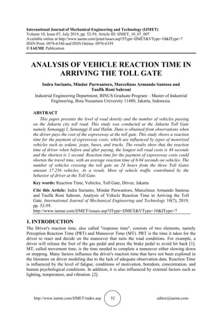 http://www.iaeme.com/IJMET/index.asp 52 editor@iaeme.com
International Journal of Mechanical Engineering and Technology (IJMET)
Volume 10, Issue 07, July 2019, pp. 52-59, Article ID: IJMET_10_07_007
Available online at http://www.iaeme.com/ijmet/issues.asp?JType=IJMET&VType=10&IType=7
ISSN Print: 0976-6340 and ISSN Online: 0976-6359
© IAEME Publication
ANALYSIS OF VEHICLE REACTION TIME IN
ARRIVING THE TOLL GATE
Indra Surianto, Mindar Purwantoro, Marcelinus Armando Santosa and
Taufik Roni Sahroni
Industrial Engineering Department, BINUS Graduate Program – Master of Industrial
Engineering, Bina Nusantara University 11480, Jakarta, Indonesia.
ABSTRACT
This paper presents the level of road density and the number of vehicles passing
on the Jakarta city toll road. This study was conducted at the Jakarta Toll Gate
namely Semanggi I, Semanggi II and Halim. Data is obtained from observations when
the driver pays the cost of the expressway at the toll gate. This study shows a reaction
time for the payment of expressway costs, which are influenced by types of motorized
vehicles such as sedans, jeeps, buses, and trucks. The results show that the reaction
time of driver when before and after paying, the longest toll road costs is 48 seconds
and the shortest is 1 second. Reaction time for the payment of expressway costs could
shorten the travel time, with an average reaction time of 6.04 seconds on vehicles. The
number of vehicles crossing the toll gate on 24 hours from the three Toll Gates
amount 17.256 vehicles. As a result, Most of vehicle traffic contributed by the
behavior of driver at the Toll Gate.
Key words: Reaction Time, Vehicles, Toll Gate, Driver, Jakarta
Cite this Article: Indra Surianto, Mindar Purwantoro, Marcelinus Armando Santosa
and Taufik Roni Sahroni, Analysis of Vehicle Reaction Time in Arriving the Toll
Gate. International Journal of Mechanical Engineering and Technology 10(7), 2019,
pp. 52-59.
http://www.iaeme.com/IJMET/issues.asp?JType=IJMET&VType=10&IType=7
1. INTRODUCTION
The Driver's reaction time, also called "response time", consists of two elements, namely
Perception Reaction Time (PRT) and Maneuver Time (MT). PRT is the time it takes for the
driver to react and decide on the maneuver that suits the road conditions. For example, a
driver will release the foot of the gas pedal and press the brake pedal to avoid hit back [1].
MT, called movement time, is the time needed to complete a maneuver either slowing down
or stopping. Many factors influence the driver's reaction time that have not been explored in
the literature on driver modeling due to the lack of adequate observation data. Reaction Time
is influenced by the level of fatigue, conditions of motivation, boredom, concentration, and
human psychological conditions. In addition, it is also influenced by external factors such as
lighting, temperature, and vibration. [2].
 