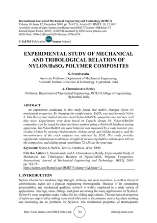 http://www.iaeme.com/IJMET/index.asp 743 editor@iaeme.com
International Journal of Mechanical Engineering and Technology (IJMET)
Volume 10, Issue 12, December 2019, pp. 743-751, Article ID: IJMET_10_12_063
Available online at https://iaeme.com/Home/issue/IJMET?Volume=10&Issue=12
Journal Impact Factor (2019): 10.6879 (Calculated by GISI) www.jifactor.com
ISSN Print: 0976-6340 and ISSN Online: 0976-6359
© IAEME Publication Scopus Indexed
EXPERIMENTAL STUDY OF MECHANICAL
AND TRIBOLOGICAL RELATION OF
NYLON/BaSO4 POLYMER COMPOSITES
S. Sreenivasulu
Associate Professor, Department of Mechanical Engineering,
Sreenidhi Institute of Science &Technology, Hyderabad, India
A. Chennakesava Reddy
Professor, Department of Mechanical Engineering, JNTUH College of Engineering,
Hyderabad, India
ABSTRACT
An experiment conducted in this study found that BaSO4 changed Nylon 6's
mechanical properties. By changing the weight ratios, BaSO4 was used to make Nylon
6. This Researcher looked into how hard Nylon-6/BaSO4 composites are and how well
they wear. Experiments were done based on Taguchi design L9. Nylon-6/BaSO4
composites can be tested for their hardness number using a Rockwell hardness testing
apparatus. On Nylon/BaSO4, the wear behavior was measured by a wear monitor, pin-
on-disc friction by varying reinforcement, sliding speed, and sliding distance, and the
microstructure of the crack surfaces was observed by SEM. This study provides
significant contributions to ultimate strength by increasing BaSO4 content up to 16% in
the composites, and sliding speed contributes 72.45% to the wear rate
Keywords: Nylon-6, BaSO4, Tensile, Hardness, Wear, SEM.
Cite this Article: S. Sreenivasulu and A. Chennakesava Reddy, Experimental Study of
Mechanical and Tribological Relation of Nylon/BaSO4 Polymer Composites.
International Journal of Mechanical Engineering and Technology. 10(12), 2019,
pp. 743-751.
https://iaeme.com/Home/issue/IJMET?Volume=10&Issue=12
1. INTRODUCTION
Nylons, Due to their modulus, high strength, stiffness, and wear resistance, as well as chemical
confrontation, nylon are a popular engineering thermoplastic. Because of its outstanding
processability and mechanical qualities, nylon-6 is widely employed in a wide variety of
applications. Bearings, cams, fittings, and gears are among the many applications for Nylon-6.
Nylon-6's wear properties make it ideal for dry sliding applications. The mechanical properties
of nylon are improved by adding nano solid lubricants to the polymer matrix Injection molding
and machining are no problems for Nylon-6. The mechanical properties of thermoplastic
 
