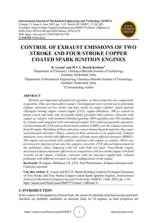 https://iaeme.com/Home/journal/IJMET 1 editor@iaeme.com
International Journal of Mechanical Engineering and Technology (IJMET)
Volume 13, Issue 6, June 2022, pp. 1-10. Article ID: IJMET_13_06_001
Available online at https://iaeme.com/Home/issue/IJMET?Volume=13&Issue=6
ISSN Print: 0976-6340 and ISSN Online: 0976-6359
DOI: https://doi.org/10.17605/OSF.IO/73R
© IAEME Publication
CONTROL OF EXHAUST EMISSIONS OF TWO
STROKE AND FOUR STROKE COPPER
COATED SPARK IGNITION ENGINES
K. Laxmi1 and M.V.S. Murali Krishna2*
1
Department of Chemistry, Chaitanya Bharathi Institute of Technology,
Gandipet, Hyderabad, India
2
Department of Mechanical Engineering, Chaitanya Bharathi Institute of Technology,
Gandipet, Hyderabad, India
*Corresponding Author
ABSTRACT
Alcohols are important substitutes for gasoline, as their properties are comparable
to gasoline. They are renewable in nature. Investigations were carried out to determine
exhaust emissions of two stroke and four stroke of single cylinder, spark ignition
(SI)engine having copper coated engine [CCE, copper-(thickness, 300 μ) coated on
piston crown and inner side of cylinder head] provided with catalytic converter with
copper as catalyst with methanol blended gasoline (80% gasoline and 20% methanol
by volume) and compared with conventional engine (CE) with neat gasoline operation.
Carbon monoxide (CO) and un-burnt hydrocarbons (UBHC) are the exhaust emissions
from SI engine. Breathing of these emissions causes human hazards and also they cause
environmental disorders. Hence control of these emissions is an urgent task. Exhaust
emissions were varied with different values of brake mean effective pressure (BMEP).
The engine was provided with catalytic converter with copper as catalyst. There was
provision for injection of air into the catalytic converter. CCE showed improvement in
the pollutants when compared with CE with both test fuels. Four-Stroke engine
decreased exhaust emissions effectively in comparison with two-stroke engine with both
versions of the engine. Catalytic converter with air injection significantly reduced
pollutants with different test fuels on both configurations of the engine.
Keywords: SI engine, Methanol, CE, CCE, Fuel Performance, Exhaust emissions and
Catalytic converter
Cite this Article: K. Laxmi and M.V.S. Murali Krishna, Control of Exhaust Emissions
of Two Stroke and Four Stroke Copper Coated Spark Ignition Engines, International
Journal of Mechanical Engineering and Technology (IJMET), 13(6), 2022, pp. 1-10.
https://iaeme.com/Home/issue/IJMET?Volume=13&Issue=6
1. INTRODUCTION
In the context of fast depletion of fossil fuels, the search for alternate fuels has become pertinent.
Alcohols are probable candidates as alternate fuels for SI engines, as their properties are
 