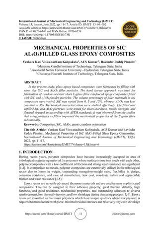 https://iaeme.com/Home/journal/IJMET 11 editor@iaeme.com
International Journal of Mechanical Engineering and Technology (IJMET)
Volume 13, Issue 6, June 2022, pp. 11-17. Article ID: IJMET_13_06_002
Available online at https://iaeme.com/Home/issue/IJMET?Volume=13&Issue=6
ISSN Print: 0976-6340 and ISSN Online: 0976-6359
DOI: https://doi.org/10.17605/OSF.IO/73R
© IAEME Publication
MECHANICAL PROPERTIES OF SIC
AL2O3FILLED GLASS EPOXY COMPOSITES
Venkata Kasi Viswanadham Kolipakula1, ACS Kumar 2, Ravinder Reddy Pinninti3
1
Mahatma Gandhi Institute of Technology, Telangana State, India
2
Jawaharlal Nehru Technical University - Hyderabad, Telangana State, India
3
Chaitanya Bharathi Institute of Technology, Telangana State, India
ABSTRACT
In the present study, glass-epoxy based composites were fabricated by filling with
nano size SiC and Al2O3 filler particles. The hand lay-up approach was used for
fabrication of random oriented short E-glass fibre reinforced epoxy composites filled
with SiC and Al2O3 powder particles. The volume percentage of filler materials in the
composites were varied, SiC was varied from 0, 5 and 10%, whereas Al2O3 was kept
constant at 5%. Mechanical characterization were studied effectively. The filled and
unfilled SiC and Al2O3particles, were tested for micro-hardness, tensile strength, and
flexural strength in according with ASTM standards. It was observed from the studies
that using particles as fillers improved the mechanical properties of the E-glass fibre
substantially.
Keywords: Composites, SiC, Al2O3, epoxy, random orientation
Cite this Article: Venkata Kasi Viswanadham Kolipakula, ACS Kumar and Ravinder
Reddy Pinninti, Mechanical Properties of SiC Al2O3 Filled Glass Epoxy Composites,
International Journal of Mechanical Engineering and Technology (IJMET), 13(6),
2022, pp. 11-17.
https://iaeme.com/Home/issue/IJMET?Volume=13&Issue=6
1. INTRODUCTION
During recent years, polymer composites have become increasingly accepted in area of
tribological engineering material. In processes where surfaces come into touch with each other,
polymer composites with a low coefficient of friction and strong wear resistance are significant
[1,2]. In comparison to metals, polymer composites are extensively utilised in the tribological
sector due to lesser in weight, outstanding strength-to-weight ratio, flexibility in design,
corrosion resistance, and ease of manufacture, low cost, non-toxic nature and appreciable
friction and wear resistance [3-5].
Epoxy resins are versatile advanced thermoset materials and are used in many sophisticated
composites. This can be assigned to their adhesive property, great thermal stability, high
hardness, and good resistance, mechanical properties, and outstanding adhesion to diverse
reinforcement, low thermal viscosity, and low shrinkage during the curing process [5, 6]. Epoxy
resins are classified as thermoset polymers which have unique qualities where low pressure is
required to manufacture workpiece, minimal residual stresses and relatively tiny cure shrinkage
 