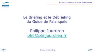 Formation Niveau 4 – Guide de Palanquée
Briefing et Débriefing
Le Briefing et le Débriefing
du Guide de Palanquée
Philippe Jourdren
phil@philjourdren.fr
 