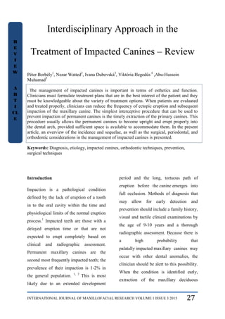 INTERNATIONAL JOURNAL OF MAXILLOFACIAL RESEARCH VOLUME 1 ISSUE 3 2015 27
Interdisciplinary Approach in the
Treatment of Impacted Canines – Review
Péter Borbély1
, Nezar Watted2
, Ivana Dubovská3
, Viktória Hegedűs 4
,Abu-Hussein
Muhamad5
The management of impacted canines is important in terms of esthetics and function.
Clinicians must formulate treatment plans that are in the best interest of the patient and they
must be knowledgeable about the variety of treatment options. When patients are evaluated
and treated properly, clinicians can reduce the frequency of ectopic eruption and subsequent
impaction of the maxillary canine. The simplest interceptive procedure that can be used to
prevent impaction of permanent canines is the timely extraction of the primary canines. This
procedure usually allows the permanent canines to become upright and erupt properly into
the dental arch, provided sufficient space is available to accommodate them. In the present
article, an overview of the incidence and sequelae, as well as the surgical, periodontal, and
orthodontic considerations in the management of impacted canines is presented.
Keywords: Diagnosis, etiology, impacted canines, orthodontic techniques, prevention,
surgical techniques
Introduction
Impaction is a pathological condition
defined by the lack of eruption of a tooth
in to the oral cavity within the time and
physiological limits of the normal eruption
process.1
Impacted teeth are those with a
delayed eruption time or that are not
expected to erupt completely based on
clinical and radiographic assessment.
Permanent maxillary canines are the
second most frequently impacted teeth; the
prevalence of their impaction is 1-2% in
the general population. 1, 2
This is most
likely due to an extended development
period and the long, tortuous path of
eruption before the canine emerges into
full occlusion. Methods of diagnosis that
may allow for early detection and
prevention should include a family history,
visual and tactile clinical examinations by
the age of 9-10 years and a thorough
radiographic assessment. Because there is
a high probability that
palatally impacted maxillary canines may
occur with other dental anomalies, the
clinician should be alert to this possibility.
When the condition is identified early,
extraction of the maxillary deciduous
R
E
V
I
E
W
A
R
T
I
CL
E
 