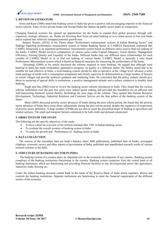 IJMH - International Journal of Management and Humanities ISSN: 2349-7289
2. REVIEW OF LITERATURE
Arora and Kaur (2006) stated that banking sector in India has given a positive and encouraging response to the financial
sector reforms. Entry of new private banks and foreign banks has shaken up public sector banks to competition.
Changing financial scenario has opened up opportunities for the banks to expand their global presence through self-
expansion, strategic alliances, etc. Banks are diverting their focus on retail banking so as to attain access to low cost funds
and to expand into relatively untapped potential growth area.
Sanjeev Kumar, (2010), in his Thesis about “Performance measurement systems in Indian Banking Sector” and
findings regarding performance measurement system in Indian Banking Sector in CAMELS framework explained that
CAMEL framework is an important performance measurement system based on different ratios used to find out ranking of
the banks. CAMEL Model involves computation of various ratios under Capital Adequacy Assets Quality, Management
Efficiency, Earning Quality and Liquidity of the banks. Different banks may use different ratios (relationship) for each
variable of CAMEL Model so as to find out ranking of various banks. CAMEL Model is basically a ratio based
Performance Measurement system which is based on financial measures for measuring the performance of the banks.
Shivamagi (2000) in his article discussed the reforms required in rural banking. He argued that although rural
banking in India has made tremendous quantitative progress, its quality is a different matter. He further stated that to be
suitable for and effective in India, a rural banking system should be able to operative at the village level, advance a tailor
made package of credit with a consumption component and closely supervise its disbursement to a large number of farmers
in varied villages and provide technical guidance and marketing links. He concluded that the policy makers should give
thrust to nurturing of special skills in institutions, a positive management attitude and a culture conducive to healthy rural
banking.
Singh and Das (2002) tried to review the banking sector reforms introduced in India. They found that the various
reforms undertaken over the past few years were indeed epoch making and provided the foundation for an efficient and
well-functioning financial system thereby facilitating the next stage of the reforms. They opined that Human Resource
Development, Technology, Industrial Relations and Customer Service are the four pillars of the banking system of the
future.
Shete (2003) discussed priority sector advances of banks during the post reform period. He found that the priority
sector advances of banks have come down substantially during the post reform period, despite the expansion of scope/areas
of priority sector definition. A large number of PSBs are not able to reach the prescribed target of lending to agriculture and
weaker sections. The small and marginal farmers continued to be both credit and demand constrained.
3. OBJECTIVES OF THE STUDY
The following are the specific objectives of the study:
• To have a brief an overview of the reforms initiated after 1991 in Indian banking sector.
• To evaluate the overall scenario of banking system in India
• To study the growth and Performance of banking sector in India.
4. DATA COLLECTION
The sources of the secondary data are bank’s balance sheet, RBI publications, published data of banks, newspaper
clippings, economic survey and other reports of government of India, published and unpublished research works of various
eminent scholars in the field.
5. STRUCTURE OF BANKING SECTOR IN INDIA
The banking system of a country plays an important role in the economic development of any country. Banking system
comprises of the banking institutions functioning in the country. Banking system comprises from the central bank to all
banking institutions which are functioning and providing financial facilities to any developmental sector like agriculture,
industries, trade, housing etc.
Under the Indian banking structure central bank in the name of the Reserve Bank of India which regulates, directs and
controls the banking institutions. Separate institutions are functioning to meet the financial requirement of the different
sectors of the economy.
Research script | IJMH
Volume: 04 Issue: 04 2017 © Researchscript.com 14
 