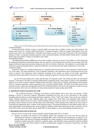 IJMH - International Journal of Management and Humanities ISSN: 2349-7289
Figure 2 Stricture of Indian Banking System Indian Banking System- Reserve Bank of India (Central Bank and Monetary Authority)
Commercial Banks:
Commercial banks mobilize savings of general public and make them available to large and small industrial and
trading units mainly for working capital requirements. Commercial banks in India are largely Indian-public sector and
private sector with a few foreign banks. The public sector banks account for more than 92 percent of the entire banking
business in India—occupying a dominant position in the commercial banking. The State Bank of India and its 7 associate
banks along with another 19 banks are the public sector banks.
Regional Rural Banks:
The Regional Rural Banks (RRBs) the newest form of banks, came into existence in the middle of 1970s (sponsored
by individual nationalized commercial banks) with the objective of developing rural economy by providing credit and
deposit facilities for agriculture and other productive activities of all kinds in rural areas. The emphasis is on providing such
facilities to small and marginal farmers, agricultural labourers, rural artisans and other small entrepreneurs in rural areas.
Cooperative Banks:
Cooperative banks are so-called because they are organized under the provisions of the Cooperative Credit Societies
Act of the states. The major beneficiary of the Cooperative Banking is the agricultural sector in particular and the rural
sector in general. The cooperative credit institutions operating in the country are mainly of two kinds: agricultural
(dominant) and non-agricultural. There are two separate cooperative agencies for the provision of agricultural credit:
one for short and medium-term credit, and the other for long-term credit. The former has three tier and federal
structure. At the apex is the State Co-operative Bank (SCB) (cooperation being a state subject in India), at the intermediate
(district) level are the Central Cooperative Banks (CCBs) and at the village level are Primary Agricultural Credit Societies
(PACs). Long-term agriculture credit is provided by the Land Development Banks. The funds of the RBI meant for the
agriculture sector actually pass through SCBs and CCBs. Originally based in rural sector, the cooperative credit movement
has now spread to urban areas also and there are many urban cooperative banks coming under SCBs.
6. TRENDS OF INDIAN BANKING SECTOR
The traditional functions of banking are limited to accept deposits and to give loans and advances. Today
banking is known as innovative banking. Information technology has given rise to new innovations in the product
designing and their delivery in the banking and finance industries. “Tap”, “click” and “swipe”- these are the new sounds of
money. Modern technology is fast; replacing paper with computer files, bank tellers with automated teller machines
(ATMs) and file cabinets with server racks. Current banking sector has come up with a lot of initiatives that oriented to
providing a better customer services with the help of new technologies. Indian banking sector today has the same sense of
excitement and opportunity that is evidence in the Indian Economy. The going developments in the global markets offer so
many opportunities to the banking sector. In the competitive banking world, improvement day by day in customer services
is the most useful tool for their better growth. Bank offers so many changes to access their banking and other services.
7. REFORMS INITIATED AFTER 1991
A brief overview of some of the reforms initiated in Indian banking after 1991 is as under:
• Mergers: In regard to the structure of the banking system, the Committee was of the view that the banks be
restructured by creating 3-4 large banks (including SBI), which would become international in character, 8-10
national banks with network of branches throughout the country engaged in universal banking, local banks whose
operations would be generally confined to a specific region, and rural banks whose operations would be confined
to the rural areas and whose business would be predominantly engaged in financing of agriculture and allied
Research script | IJMH
Volume: 04 Issue: 04 2017 © Researchscript.com 15
 