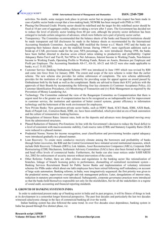 IJMH - International Journal of Management and Humanities ISSN: 2349-7289
activities. No doubt, some mergers took place in private sector but no progress in this respect has been made in
case of public sector banks except that a loss-making bank; NEWBK has been merged with PNB in 1993.
• Phasing Out Directed Credit: Priority sector should be redefined and the target for this redefined sector should be
fixed at 10 per cent of aggregate credits, subject to taking a review after 3 years. The Government has decided not
to reduce the level of priority sector lending from 40 per cent, although the priority sector definition has been
enlarged to include certain categories of advances, which were hitherto not a part of priority sector earlier.
• Transparency: The Committee recommended that the balance sheets of the banks and financial institutions should
be made transparent and full disclosures be made in the balance sheets as recommended by the International
Accounting Standards Committee. Accordingly, RBI modified the format w.e.f. March 1992 and the banks are
preparing their balance sheets as per the modified format. During 1996-97, more significant additions such as
break-up of CAR, provisions made for the year, NPA percentage, etc. were introduced. During 1998, the banks
have been further directed to disclose seven critical ratios relating to productivity and profitability: Capital
Adequacy Ratio-Tier-I and Tier-II, Net NPAs to Net Advances, Interest Income to Working Funds, Non-Interest
Income to Working Funds, Operating Profits to Working Funds, Return on Assets, Business per Employee and
Profit per Employee. The Accounting Standards AS-17, AS-18, AS-21 and AS-22 were also made applicable to
banks, w.e.f. 31.03.2003.
• Customer Service: Banking Ombudsman Scheme 1995 was introduced in June 1995 which was revised by RBI
and came into force from 1st January 2006. The extent and scope of the new scheme is wider than the earlier
scheme. The new scheme also provides for online submission of complaints. The new scheme additionally
provides for the institution of an appellate authority for providing scope for appeal against an award passed by
Ombudsman both by the bank as well as the complainant. Banks are advised to frame their KYC policies with the
approvals of their Boards by incorporating the following four key elements (i) Customer Acceptance Policy, (ii)
Customer Identification Procedures, (iii) Monitoring of Transaction and (iv) Risk Management as required by the
Prevention of Money Laundering Act.
• Technology: The Committee endorsed the view of the Rangarajan Committee on Computerization that there is
urgent need for a far greater use if computerization has to be recognized as an indispensable tool for improvement
in customer service, the institution and operation of better control systems, greater efficiency in information
technology and the betterment of the work environment for employees.
• New Private Banks: New generation private sector banks, such as HDFC Bank, ICICI Bank, IDBI, AXIS Bank,
Bank of Punjab Ltd., Centurion Bank, IDBI, etc. have been established, which provided an era of bank automation
and the culture of remunerative banking business.
• Deregulation of Interest Rates: Interest rates, both on the deposits and advances were deregulated moving away
from the administered structures.
• Phased Reduction of Statutory Pre-Emotions: In line with the Government’s decision to reduce the fiscal deficit to
a level of consistent with macro-economic stability, Cash reserve ratio (CRR) and Statutory Liquidity Ratio (SLR)
were reduced in a phased manner.
• Prudential Norms: Norms for income recognition, asset classification and provisioning besides capital adequacy
were introduced gradually in a phased manner.
• Loan Recovery: To create more conducive recovery climate among the borrowers and profitability of banks
through better recoveries, the RBI and the Central Government have initiated several institutional measures, which
include Debt Recovery Tribunals (DRTs), Lok Adalats, Asset Reconstruction Companies (ARCs), Corporate Debt
Restructuring (CDR) Mechanism, Settlement Advisory Committees (SACs) have also been formed at the regional
and head office levels of commercial banks. Furthermore, the banks can also issue notices under SARFARESI
Act, 2002 for enforcement of security interest without intervention of the courts.
• Other Reforms: Further, there are other reforms and regulations in the banking sector like rationalization of
branches, linkage of branch licensing policy to performance, dismantling of centralized recruitment system -
Banking Services Recruitment Board for Public Sector Banks and implementation of voluntary retirement
schemes for PSBs under which about one lakh employees have been retired following staff redundancy on account
of large scale automation. Banking reforms, in India, were imaginatively sequenced: the first priority was given to
the prudential norms, supervisory oversight and risk management policies. Later, deregulations of interest rates,
reduction in statutory pre-emption were introduced. Subsequently, corporate governance practices were introduced
so that the banks hold themselves responsible not only for the stockholders, but for all the stakeholders in a regime
of sound audit, accounting and financial reporting standards.
8. GROWTH OF BANKING SYSTEM IN INDIA
In order to understand present make up of banking sector in India and its past progress, it will be fitness of things to look
at its development in a somewhat longer historical perspective. The past four decades and particularly the last two decades
witnessed cataclysmic change in the face of commercial banking all over the world.
Indian banking system has also followed the same trend. In over five decades since dependence, banking system in
India has passed through five distinct phase, viz.
Research script | IJMH
Volume: 04 Issue: 04 2017 © Researchscript.com 16
 