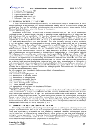 IJMH - International Journal of Management and Humanities ISSN: 2349-7289
1) Evolutionary Phase (prior to 1950)
2) Foundation phase (1950-1968)
3) Expansion phase (1968-1984)
4) Consolidation phase (1984-1990)
5) Reformatory phase (since 1990)
9. EVOLUTION OF BANKING SYSTEM IN INDIA
A bank is a financial institution that provides banking and other financial services to their Customers. A bank is
generally understood as an institution which provides fundamental Banking services such as accepting deposits and
providing loans. There are also nonbanking institutions that provide certain banking services without meeting the legal
definition of a bank. Banks are a subset of the financial services industry.
History of Indian Banking System
The first bank in India, called The General Bank of India was established in the year 1786. The East India Company
established The Bank of Bengal/Calcutta (1809), Bank of Bombay (1840) and Bank of Madras (1843). The next bank was
Bank of Hindustan which was established in 1870. These three individual units (Bank of Calcutta, Bank of Bombay, and
Bank of Madras) were called as Presidency Banks. Allahabad Bank which was established in 1865 was for the first time
completely run by Indians. Punjab National Bank Ltd. was set up in 1894 with headquarters at Lahore. Between 1906 and
1913, Bank of India, Central Bank of India, Bank of Baroda, Canara Bank, Indian Bank, and Bank of Mysore were set up.
In 1921, all presidency banks were amalgamated to form the Imperial Bank of India which was run by European
Shareholders. After that the Reserve Bank of India was established in April 1935. At the time of first phase the growth of
banking sector was very slow. Between 1913 and 1948 there were approximately 1100 small banks in India. To streamline
the functioning and activities of commercial banks, the Government of India came up with the Banking Companies Act,
1949 which was later changed to Banking Regulation Act 1949 as per amending Act of 1965 (Act No.23 of 1965). Reserve
Bank of India was vested with extensive powers for the supervision of banking in India as a Central Banking Authority.
After independence, Government has taken most important steps in regard of Indian Banking Sector reforms. In 1955, the
Imperial Bank of India was nationalized and was given the name "State Bank of India", to act as the principal agent of RBI
and to handle banking transactions all over the country. It was established under State Bank of India Act, 1955.Seven banks
forming subsidiary of State Bank of India was nationalized in 1960. On 19thJuly, 1969, major process of nationalization
was carried out. At the same time 14 major Indian commercial banks of the country were nationalized. In 1980, another six
banks were nationalized, and thus raising the number of nationalized banks to 20. Seven more banks were nationalized with
deposits over 200 Crores. Till the year 1980 approximately 80% of the banking segment in India was under government.s
ownership. On the suggestions of Narsimhan Committee, the Banking Regulation Act was amended in 1993 and thus gates
for the new private sector banks were opened.
The following are the major steps taken by the Government of India to Regulate Banking
Institutions in the country:-
1949: Enactment of Banking Regulation Act.
1955: Nationalization of State Bank of India.
1959: Nationalization of SBI subsidiaries.
1961: Insurance cover extended to deposits.
1969: Nationalization of 14 major Banks.
1971: Creation of credit guarantee corporation.
1975: Creation of regional rural banks.
1980: Nationalization of seven banks with deposits over 200 Crores.
Current Banking Scenario in India
The financial development in Indian banking industry occurred with the adoption of social control over banks in 1967
leading to nationalsation of 14 major scheduled banks in July 1969. Following the first round of nationalization the second
round consisted of 6 commercial banks in April, 1980. With branches of more than 67,000 of which 48.7 percent being
rural serving millions of people every day. The Indian banking sector constitutes the most significant segment of the
financial system of India. To cater the needs of the customer Banks have taken various technological and marketing
initiatives. India’s banking sector is constantly growing. Since the turn of the century, there has been a noticeable upsurge
in transactions through ATMs, and also internet and mobile banking. India's banking sector could become the fifth largest
banking sector in the world by 2020 and the third largest by 2025.
10. CHALLENGES FACED BY INDIAN BANKING INDUSTRY
Developing countries like India, still has a huge number of people who do not have access to banking services due to
geological fragmented locations. But if we talk about those people who are availing banking services, their expectations are
raising as the level of services are increasing due to the emergence of Information Technology and competition. With the
entry of foreign banks in Indian market, the number of services offered has increased and banks have laid emphasis on
meeting the customer expectations. Now, the existing situation has created various challenges and opportunity for Indian
Commercial Banks to sustain in the market. In order to encounter the general scenario of banking industry we need to
understand the challenges and opportunities lying with banking industry of India.
Research script | IJMH
Volume: 04 Issue: 04 2017 © Researchscript.com 17
 