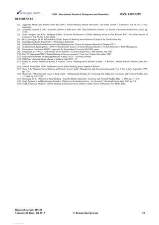 IJMH - International Journal of Management and Humanities ISSN: 2349-7289
REFERENCES
[1] Aggarwal, Monica and Sharma, Rishi Raj (2005), “Indian Banking: Present and Future”, the Indian Journal of Commerce, Vol. 58, No. 3, July-
September.
[2] Ahluwalia, Montek S. 2002: Economic reforms in India since 1991: Has Gradualism worked?, in: Journal of economic Prespectives, 16(3), pp.
67-88.
[3] Arora, Sangeeta and Kaur, Shubpreet (2006), “Financial Performance of Indian Banking Sector in Post Reforms Era”, The Indian Journal of
Commerce, Vol. 59, No. 1, Jan-March.
[4] Dr.A.Arumugam, Dr. G. Selvalakshmi (2014): Impact of Banking Sector Reforms in India in the Post-Reforms Era.
[5] India Banking Sector Report (2014) Presentation Transcript.
[6] Indian Brand Equity Foundations- the Indian Banking sector: Recent development Growth & Prospects 2013.
[7] Janaki Ramudu P, Durga Rao, (2006) “A Fundamental analysis of Indian Banking Industry”, The ICFAIJournal of Bank Management.
[8] Narasimham Committee-I (1991) report and the Narasimham Committee-II (1998) report
[9] Rangarajan, C, (1997), “The Financial Sector Reforms: The Indian Experience,” RBI Bulletin, July 1997.
[10] Rao, D. Nageswara (2002), “Indian Banking in the new scenario”, Front Line, October-November 2002.
[11] RBI Discussion Paper on Banking Structure in India (2013) - The Way Forward.
[12] RBI Paper: statistical tables relating to banks in India 2012 – 13
[13] Reddy, B. Rama Chandra and Reddy, S Vijayulu (2003), “Banking Sector Reforms in India – A Review”, Internet Edition, Business Line, Nov
19.
[14] Santosh Kumar Das( 2010): Performance of the Indian Banking Sector: Impact of Reform.
[15] Shete N.B, “Banking Sector Reforms and Priority Sector Credit”, Management and Accounting Research, Vol. 3. No. 1, July- September 1999,
pp. 1-20.
[16] Shetty S.L., “Distributional Issues in Bank Credit – Multipronged Strategy for Correcting Past Neglected”, Economic and Political Weekly, July
17, 2004, pp. 3265-3269.
[17] Shivamagi H. B., “Reforms in Rural banking – Need for Bolder Approach”, Economic and Political Weekly, May 13, 2000, pp. 1714-18.
[18] Singh Tejmani N and Das Niranjan Chandra, “Reforms in the Banking Sector – An Overview”, Banking Finance, June 2002, pp. 7-8.
[19] Singh, Gupta and Shandilya (2010). Banking and financial sector reforms in India. Serials Publication, New Delhi, India.
Research script | IJMH
Volume: 04 Issue: 04 2017 © Researchscript.com 18
View publication stats
View publication stats
 