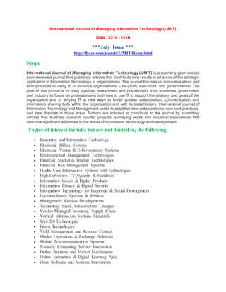 International Journal of Managing Information Technology (IJMIT)
ISSN : 2219 - 121N
***July Issue ***
http://flyccs.com/jounals/IJMIT/Home.html
Scope
International Journal of Managing Information Technology (IJMIT) is a quarterly open access
peer-reviewed journal that publishes articles that contribute new results in all areas of the strategic
application of Information Technology in organizations. The journal focuses on innovative ideas and
best practices in using IT to advance organizations – for-profit, non-profit, and governmental. The
goal of this journal is to bring together researchers and practitioners from academia, government
and industry to focus on understanding both how to use IT to support the strategy and goals of the
organization and to employ IT in new ways to foster greater collaboration, communication and
information sharing both within the organization and with its stakeholders. International Journal of
Information Technology and Management seeks to establish new collaborations, new best practices,
and new theories in these areas Authors are solicited to contribute to the journal by submitting
articles that illustrate research results, projects, surveying works and industrial experiences that
describe significant advances in the areas of information technology and management.
Topics of interest include, but are not limited to, the following
 Education and Information Technology
 Electronic Billing Systems
 Electronic Voting & E-Government Systems
 Environmental Management Technologies
 Financial Market & Trading Technologies
 Financial Risk Management Systems
 Health Care Information Systems and Technologies
 High-Definition TV Systems & Standards
 Information Goods & Digital Products
 Information Privacy & Digital Security
 Information Technology for Economic & Social Development
 Location-Based Systems & Services
 Management Fashion Developments
 Technology Stack, Infrastructure Changes
 Vendor-Managed Inventory, Supply Chain
 Vertical Information Systems Standards
 Web 2.0 Technologies
 Green Technologies
 Yield Management and Revenue Control
 Market Operations & Exchange Solutions
 Mobile Telecommunication Systems
 Nomadic Computing Service Innovations
 Online Auctions and Market Mechanisms
 Online Instruction & Digital Learning Aids
 Open Software and Systems Innovations
 