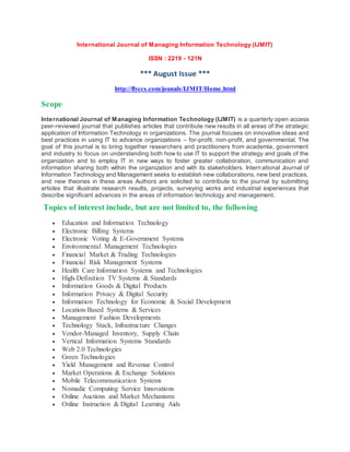 International Journal of Managing Information Technology (IJMIT)
ISSN : 2219 - 121N
*** August Issue ***
http://flyccs.com/jounals/IJMIT/Home.html
Scope
International Journal of Managing Information Technology (IJMIT) is a quarterly open access
peer-reviewed journal that publishes articles that contribute new results in all areas of the strategic
application of Information Technology in organizations. The journal focuses on innovative ideas and
best practices in using IT to advance organizations – for-profit, non-profit, and governmental. The
goal of this journal is to bring together researchers and practitioners from academia, government
and industry to focus on understanding both how to use IT to support the strategy and goals of the
organization and to employ IT in new ways to foster greater collaboration, communication and
information sharing both within the organization and with its stakeholders. International Journal of
Information Technology and Management seeks to establish new collaborations, new best practices,
and new theories in these areas Authors are solicited to contribute to the journal by submitting
articles that illustrate research results, projects, surveying works and industrial experiences that
describe significant advances in the areas of information technology and management.
Topics of interest include, but are not limited to, the following
 Education and Information Technology
 Electronic Billing Systems
 Electronic Voting & E-Government Systems
 Environmental Management Technologies
 Financial Market & Trading Technologies
 Financial Risk Management Systems
 Health Care Information Systems and Technologies
 High-Definition TV Systems & Standards
 Information Goods & Digital Products
 Information Privacy & Digital Security
 Information Technology for Economic & Social Development
 Location-Based Systems & Services
 Management Fashion Developments
 Technology Stack, Infrastructure Changes
 Vendor-Managed Inventory, Supply Chain
 Vertical Information Systems Standards
 Web 2.0 Technologies
 Green Technologies
 Yield Management and Revenue Control
 Market Operations & Exchange Solutions
 Mobile Telecommunication Systems
 Nomadic Computing Service Innovations
 Online Auctions and Market Mechanisms
 Online Instruction & Digital Learning Aids
 