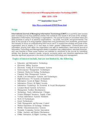 International Journal of Managing Information Technology (IJMIT)
ISSN : 2219 - 121N
*** September Issue ***
http://flyccs.com/jounals/IJMIT/Home.html
Scope
International Journal of Managing Information Technology (IJMIT) is a quarterly open access
peer-reviewed journal that publishes articles that contribute new results in all areas of the strategic
application of Information Technology in organizations. The journal focuses on innovative ideas and
best practices in using IT to advance organizations – for-profit, non-profit, and governmental. The
goal of this journal is to bring together researchers and practitioners from academia, government
and industry to focus on understanding both how to use IT to support the strategy and goals of the
organization and to employ IT in new ways to foster greater collaboration, communication and
information sharing both within the organization and with its stakeholders. International Journal of
Information Technology and Management seeks to establish new collaborations, new best practices,
and new theories in these areas Authors are solicited to contribute to the journal by submitting
articles that illustrate research results, projects, surveying works and industrial experiences that
describe significant advances in the areas of information technology and management.
Topics of interest include, but are not limited to, the following
 Education and Information Technology
 Electronic Billing Systems
 Electronic Voting & E-Government Systems
 Environmental Management Technologies
 Financial Market & Trading Technologies
 Financial Risk Management Systems
 Health Care Information Systems and Technologies
 High-Definition TV Systems & Standards
 Information Goods & Digital Products
 Information Privacy & Digital Security
 Information Technology for Economic & Social Development
 Location-Based Systems & Services
 Management Fashion Developments
 Technology Stack, Infrastructure Changes
 Vendor-Managed Inventory, Supply Chain
 Vertical Information Systems Standards
 Web 2.0 Technologies
 Green Technologies
 Yield Management and Revenue Control
 Market Operations & Exchange Solutions
 Mobile Telecommunication Systems
 Nomadic Computing Service Innovations
 Online Auctions and Market Mechanisms
 Online Instruction & Digital Learning Aids
 