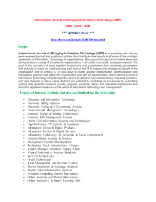 International Journal of Managing Information Technology (IJMIT)
ISSN : 2219 - 121N
*** October Issue ***
http://flyccs.com/jounals/IJMIT/Home.html
Scope
International Journal of Managing Information Technology (IJMIT) is a quarterly open access
peer-reviewed journal that publishes articles that contribute new results in all areas of the strategic
application of Information Technology in organizations. The journal focuses on innovative ideas and
best practices in using IT to advance organizations – for-profit, non-profit, and governmental. The
goal of this journal is to bring together researchers and practitioners from academia, government
and industry to focus on understanding both how to use IT to support the strategy and goals of the
organization and to employ IT in new ways to foster greater collaboration, communication and
information sharing both within the organization and with its stakeholders. International Journal of
Information Technology and Management seeks to establish new collaborations, new best practices,
and new theories in these areas Authors are solicited to contribute to the journal by submitting
articles that illustrate research results, projects, surveying works and industrial experiences that
describe significant advances in the areas of information technology and management.
Topics of interest include, but are not limited to, the following
 Education and Information Technology
 Electronic Billing Systems
 Electronic Voting & E-Government Systems
 Environmental Management Technologies
 Financial Market & Trading Technologies
 Financial Risk Management Systems
 Health Care Information Systems and Technologies
 High-Definition TV Systems & Standards
 Information Goods & Digital Products
 Information Privacy & Digital Security
 Information Technology for Economic & Social Development
 Location-Based Systems & Services
 Management Fashion Developments
 Technology Stack, Infrastructure Changes
 Vendor-Managed Inventory, Supply Chain
 Vertical Information Systems Standards
 Web 2.0 Technologies
 Green Technologies
 Yield Management and Revenue Control
 Market Operations & Exchange Solutions
 Mobile Telecommunication Systems
 Nomadic Computing Service Innovations
 Online Auctions and Market Mechanisms
 Online Instruction & Digital Learning Aids
 