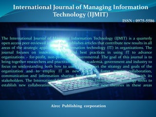 International Journal of Managing Information
Technology (IJMIT)
ISSN : 0975-5586
Aircc Publishing corporation
The International Journal of Managing Information Technology (IJMIT) is a quarterly
open access peer-reviewed journal that publishes articles that contribute new results in all
areas of the strategic application of information technology (IT) in organizations. The
journal focuses on innovative ideas and best practices in using IT to advance
organizations – for-profit, non-profit, and governmental. The goal of this journal is to
bring together researchers and practitioners from academia, government and industry to
focus on understanding both how to use IT to support the strategy and goals of the
organization and to employ IT in new ways to foster greater collaboration,
communication and information sharing both within the organization and with its
stakeholders. The International Journal of Managing Information Technology seeks to
establish new collaborations, new best practices, and new theories in these areas
 