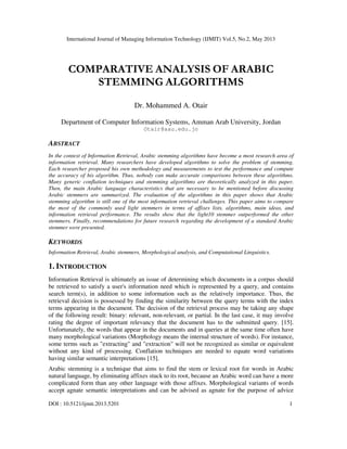 International Journal of Managing Information Technology (IJMIT) Vol.5, No.2, May 2013
DOI : 10.5121/ijmit.2013.5201 1
COMPARATIVE ANALYSIS OF ARABIC
STEMMING ALGORITHMS
Dr. Mohammed A. Otair
Department of Computer Information Systems, Amman Arab University, Jordan
Otair@aau.edu.jo
ABSTRACT
In the context of Information Retrieval, Arabic stemming algorithms have become a most research area of
information retrieval. Many researchers have developed algorithms to solve the problem of stemming.
Each researcher proposed his own methodology and measurements to test the performance and compute
the accuracy of his algorithm. Thus, nobody can make accurate comparisons between these algorithms.
Many generic conflation techniques and stemming algorithms are theoretically analyzed in this paper.
Then, the main Arabic language characteristics that are necessary to be mentioned before discussing
Arabic stemmers are summarized. The evaluation of the algorithms in this paper shows that Arabic
stemming algorithm is still one of the most information retrieval challenges. This paper aims to compare
the most of the commonly used light stemmers in terms of affixes lists, algorithms, main ideas, and
information retrieval performance. The results show that the light10 stemmer outperformed the other
stemmers. Finally, recommendations for future research regarding the development of a standard Arabic
stemmer were presented.
KEYWORDS
Information Retrieval, Arabic stemmers, Morphological analysis, and Computational Linguistics.
1. INTRODUCTION
Information Retrieval is ultimately an issue of determining which documents in a corpus should
be retrieved to satisfy a user's information need which is represented by a query, and contains
search term(s), in addition to some information such as the relatively importance. Thus, the
retrieval decision is possessed by finding the similarity between the query terms with the index
terms appearing in the document. The decision of the retrieval process may be taking any shape
of the following result: binary: relevant, non-relevant, or partial. In the last case, it may involve
rating the degree of important relevancy that the document has to the submitted query. [15].
Unfortunately, the words that appear in the documents and in queries at the same time often have
many morphological variations (Morphology means the internal structure of words). For instance,
some terms such as "extracting" and "extraction" will not be recognized as similar or equivalent
without any kind of processing. Conflation techniques are needed to equate word variations
having similar semantic interpretations [15].
Arabic stemming is a technique that aims to find the stem or lexical root for words in Arabic
natural language, by eliminating affixes stuck to its root, because an Arabic word can have a more
complicated form than any other language with those affixes. Morphological variants of words
accept agnate semantic interpretations and can be advised as agnate for the purpose of advice
 