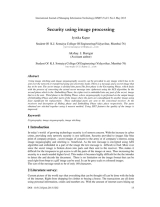 International Journal of Managing Information Technology (IJMIT) Vol.5, No.2, May 2013
DOI : 10.5121/ijmit.2013.5202 13
Security using image processing
Jyotika Kapur
Student Of K.J. Somaiya College Of Engineering(Vidyavihar, Mumbai-76)
jyotikakapur18@gmail.com
Akshay. J. Baregar
(Assistant author)
Student Of K.J. Somaiya College Of Engineering (Vidyavihar, Mumbai-76)
baregar1611@gmail.com
Abstract
Using image stitching and image steganography security can be provided to any image which has to be
sent over the network or transferred using any electronic mode. There is a message and a secret image that
has to be sent. The secret image is divided into parts.The first phase is the Encrypting Phase, which deals
with the process of converting the actual secret message into ciphertext using the AES algorithm. In the
second phase which is the Embedding Phase, the cipher text is embedded into any part of the secret image
that is to be sent. Third phase is the Hiding Phase, where steganography is performed on the output image
of Embedding Phase and other parts of the image where the parts are camouflaged by another image using
least significant bit replacement. These individual parts are sent to the concerned receiver. At the
receivers end decryption of Hiding phase and Embedding Phase takes place respectively. The parts
obtained are stitched together using k nearest method. Using SIFT features the quality of the image is
improved.
Keywords
Cryptography, image steganography, image stitching.
1 Introduction
In today’s world of growing technology security is of utmost concern. With the increase in cyber
crime, providing only network security is not sufficient. Security provided to images like blue
print of company projects , secret images of concern to the army or of company’s interest, using
image steganography and stitching is beneficial. As the text message is encrypted using AES
algorithm and embedded in a part of the image the text message is difficult to find. More over
since the secret image is broken down into parts and then sent to the receiver. This makes it
difficult for the trespasers to get access to all the parts of the images at once. Thus increasing the
security to a much needed higher level. This makes it becomes highly difficult for the the intruder
to detect the and decode the document. There is no limitation on the image format that can be
used right from bmp to a giff image can be used. It can be grey scale or coloured images.
The size of the message needs to be of only 140 characters.
2 Literature survey:
Current picture of the world says that everything that can be thought off can be done with the help
of the internet. Right from shopping for clothes to buying a house. The transactions are all done
using personal information, credit card numbers etc. With the amount of internet users hiking up
 