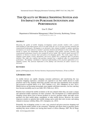 International Journal of Managing Information Technology (IJMIT) Vol.5, No.2, May 2013
DOI : 10.5121/ijmit.2013.5203 23
THE QUALITY OF MOBILE SHOPPING SYSTEM AND
ITS IMPACT ON PURCHASE INTENTION AND
PERFORMANCE
Lisa Y. Chen*
Department of Information Management, I-Shou University, Kaohsiung, Taiwan
lisachen@isu.edu.tw
ABSTRACT
Measuring the quality of mobile shopping (m-shopping) system provides retailers with a greater
understanding of what improvements need to be made along the way to increase purchase intention and
organizational performance. M-shopping is an alternative sales channel available to optimize marketing
investments as it can be tailored to customer’s purchase intention and ultimately to drive sales. This study
intends to explore the relationships between the m-shopping system quality, purchase intention, and
organizational performance based on the extended IS success model. This research model surveyed 217
marketers in Taiwan to measure their perception of m-shopping quality. The results suggest that m-
shopping system quality (system, information, and service quality) has a significant effect on purchase
intention. This study also confirms that purchase intention has a significant effect on organizational
performance. The findings contributed to improved understanding of the practical applications of m-
shopping systems. The practical implication of the findings and directions for future research was
discussed..
KEYWORDS
Quality of M-Shopping System, Purchase Intention, Organizational Performance, IS Success Model
1.INTRODUCTION
As mobile devices are rapidly changing consumer preferences and transforming the way
consumer shopping experience, consumers are expected to use their mobile devices to make
purchases and to buy anything which they possibly need and want immediately from anywhere
and accessed at anytime (Rose, et al., 2011; Safeena, et al., 2011; Elbadrawy & Aziz, 2011).
Mobile devices are becoming increasingly more popular with better networks, cost less, and they
have become incredibly easy to use (Suki, 2011; Park et al., 2011).
Retailers have realized the mobile revolution as the new channel where they can create a unique
and optimized mobile experience for their customers. The development of a mobile-optimized
shopping system allows users to browse products or services, purchase online, and make secure
payment over their mobile phone, smartphone, or other mobile devices. However, the system
empowers retailers to optimize their mobile strategy and to unify their web, in-store, and catalog
channels to increase visibility (Zhou, 2011; Zarmpou et al., 2012).
Potentially, the m-shopping system is a new, easy, practical and price-conscious shopping tool
that has placed mobile retailers at the consumers’ fingertips and allows them to purchase nearly
anything they desire without ever leaving their houses or offices (Barutçu, 2007; Wu & Wang,
 