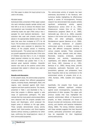 21 Horril et al.
#41 filter paper to obtain the liquid extract to be
used in the assay.
Microbial assays
Autoclaved disks comprised of filter paper soaked
into each individual propolis sample extract and
then left to air dry to remove the ethanol. Each
microorganism was inoculated into a Petri-plate
containing tryptic soy agar (TSA) using a lazy L
spreader for even bacterial distribution. Each
autoclave disk soak with propolis extract was
placed in its appropriately labeled section on the
plate that were then incubated at 37˚C for 48
hours. The microbial zone of inhibition around the
soaked disks were analyzed to determine the
efficacy of the propolis extract in hindering
bacterial growth. The extract was not effective if
any growth appeared around the disk. If the zone
of inhibition was less than a ½ cm, it indicated
slight bacterial inhibition by the extract. If the
zone of inhibition was greater than ½ cm, it
denoted great bacterial inhibition. Ampicillin
solution was used as the positive control while
autoclaved disk soaked in ethanol was used as
negative control.
Results and discussion
In the present study, the antimicrobial properties
of propolis samples from different geographical
regions, including Russia, Washington, Bicol, and
Laguna, were assessed against both Gram-
negative and Gram-positive bacteria. The results,
presented in Table 1 and illustrated in Fig. 1,
show that propolis is effective against a wide
range of opportunistic pathogens. The data
indicate that the most potent antimicrobial effects
were observed with the propolis samples from
Russia and Washington, which produced the
largest zones of inhibition on the agar plates.
These samples demonstrated strong activity
against both Gram-positive and Gram-negative
bacteria without showing a preference for either
type, confirming the broad-spectrum nature of
their antimicrobial properties.
The antimicrobial activity of propolis has been
extensively documented in the literature, with
numerous studies highlighting its effectiveness
against a variety of microorganisms. Previous
research has demonstrated that propolis exhibits
significant antibacterial activity against
Staphylococcus aureus (Krol et al., 1993),
Streptococcus mutans (Koo et al., 2002),
Streptococcus pyogenes (Bosio et al., 2000),
Salmonella spp. (Orsi et al., 2005), anaerobic
bacteria in the human oral cavity (Santos et al.,
2002), and other pathogens, including
Mycobacterium species (Bankova et al., 2000).
The underlying mechanism of propolis's
antimicrobial activity is complex, involving at
least 200 different compounds identified in
various propolis samples. These compounds
include fatty acids, phenolic acids and esters,
flavonoids, terpenes, β-steroids, aromatic
aldehydes and alcohols, sesquiterpenes,
naphthalene, and stilbene derivatives (Walker
and Crane, 1987; Greenway et al., 1991;
Bankova et al., 2000). Among these, phenolic
compounds, particularly flavonoids such as
pinocembrin, galangin, and pinobanksin, have
been frequently cited as key contributors to the
antimicrobial activity of propolis (Krol et al.,
1993; Burdock, 1998; Castaldo and Capasso,
2002).
Specifically, the propolis from Russia and
Washington exhibited significant inhibition
against seven microorganisms, surpassing the
performance of other samples. This aligns with
previous studies that have highlighted the
powerful antimicrobial effects of flavonoid-rich
propolis, as these compounds are known to
disrupt microbial cell membranes, inhibit enzyme
activity, and interfere with bacterial metabolism
(Wang, 2000). The strong inhibition observed
with these samples suggests that their flavonoid
content, particularly pinocembrin and galangin,
may be responsible for their heightened
antimicrobial activity.
 