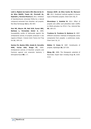 25 Horril et al.
Lotti C, Migliani de Castro GM, Reis de Sa LF,
da Silva BdAFS, Tessis AC, Piccinelli AL,
Rastrelli L, Ferreira-Pereira A. 2011. Inhibition
of Saccharomyces cerevisiae Pdr5p by a natural
compound extracted from Brazilian red propolis.
Rev Bras Farmacogn 21(5), 901-907.
Orsi RO, Sforcin JM, Rall VLM, Funari SRC,
Barbosa L, Fernandes Júnior A. 2005.
Susceptibility profile of Salmonella against the
antibacterial activity of propolis produced in two
regions of Brazil. J Venom Anim Toxins Incl Trop
Dis 11, 109-116.
Santos FA, Bastos EMA, Uzeda B, Carvalho
MAR, Farias ESA, Braga FC. 2002.
Antibacterial activity of Brazilian propolis and
fractions against oral anaerobic bacteria. J
Ethnopharmacol 80, 1-7.
Sawaya ACHF, da Silva Cunha IB, Marcucci
MC. 2011. Analytical methods applied to diverse
types of Brazilian propolis. Chem Cent J 5, 27.
Shvarzbeyn J, Huleihel M. 2011. Effect of
propolis and caffeic acid phenethyl ester (CAPE)
on NFκB activation by HTLV-1 Tax. Antiviral Res
90, 108-115.
Trusheva B, Trunkova D, Bankova V. 2007.
Different extraction methods of biologically active
components from propolis: a preliminary study.
Chem Cent J 1, 13.
Walker P, Crane E. 1987. Constituents of
propolis. Apidologie 18, 327-334.
Wang HK. 2000. The therapeutic potential of
flavonoids. Expert Opin Investig Drugs 9, 2103-
2119.
 