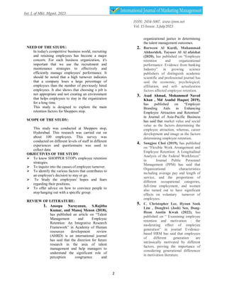 ISSN: 2454-5007, www.ijmm.net
Vol. 15 Issuse. 3,July2023
2
NEED OF THE STUDY:
In today's competitive business world, recruiting
and retaining employees has become a major
concern. For each business organization, it's
important that we use the recruitment and
maintenance strategies to effectively and
efficiently manage employees' performance. It
should be noted that a high turnover indicates
that a company loses a large percentage of
employees than the number of previously hired
employees. It also shows that choosing a job is
not appropriate and not creating an environment
that helps employees to stay in the organization
for a long time.
This study is designed to explore the main
retention factors for Shoppers stop.
SCOPE OF THE STUDY:
This study was conducted at Shoppers stop,
Hyderabad. This research was carried out on
about 100 employees. This survey was
conducted on different levels of staff in different
experiences and questionnaire was used to
collect data.
OBJECTIVES OF THE STUDY:
 To know SHOPPER STOP's employee retention
strategies.
 To inquire into the causes of employee turnover.
 To identify the various factors that contributes to
an employee's decision to stay or go.
 To Study the employees' hopes and fears
regarding their positions.
 To offer advice on how to convince people to
stop hanging out with a specific group.
REVIEW OF LITERATURE:
1. Anoopa Narayanan, S.Rajitha
Kumar, and Manoj Menon (2018),
has published an article on “Talent
Management and Employee
Retention: An Integrative Research
Framework” in Academy of Human
resources development review
(AHRD) is an international journal
has said that the direction for future
research in the area of talent
management and help managers to
understand the significant role of
perception congruence and
organizational justice in determining
the talent management outcomes.
2. Barween Al Kurdi, Muhammad
Alshurideh, Tayseer Al Al afaishat
(2020), has published on “Employee
retention and organizational
performance: Evidence from banking
Industry” in growing science
publishers of distinguish academic
scientific and professional journal has
said the economic, psychological,
affiliation, and self- actualization
factors affected employee retention.
3. Asad Ahmad, Mohammed Naved
Khan , Md Asadul Haque( 2019),
has published on “Employer
Branding Aids in Enhancing
Employee Attraction and Retention”
in Journal of Asia-Pacific Business
has said that market value and social
value as the factors determining the
employee attraction, whereas, career
development and image as the factors
determining employee retention.
4. Sungjoo Choi (2019), has published
on “Flexible Work Arrangement and
Employee Retention: A Longitudinal
Analysis of the Federal Workforces”
in Journal Public Personnel
Management (PPM) has said that
Organizational characteristics
including average pay and length of
service, and the proportions of
different occupational categories,
full-time employment, and women
also turned out to have significant
effects on voluntary turnover of
employees.
5. C. Christopher Lee, Hyoun Sook
Lim , Donghwi (Josh) Seo, Dong-
Heon Austin Kwak (2022), has
published on “ Examining employee
retention and motivation : the
moderating effect of employee
generation” in journal Evidence-
based HRM has said that employees
of different generation are
intrinsically motivated by different
factors, proving the importance of
considering generational differences
in motivation literature.
 